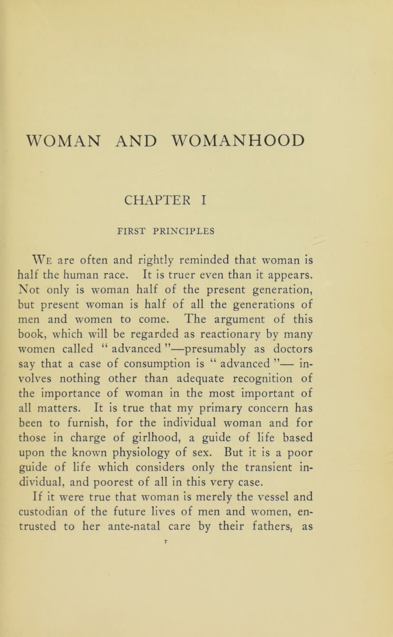 WOMAN AND WOMANHOOD CHAPTER I FIRST PRINCIPLES We are often and rightly reminded that woman is half the human race. It is truer even than it appears. Not only is woman half of the present generation, but present woman is half of all the generations of men and women to come. The argument of this book, which will be regarded as reactionary by many women called “ advanced ”—presumably as doctors say that a case of consumption is “ advanced ”— in- volves nothing other than adequate recognition of the importance of woman in the most important of all matters. It is true that my primary concern has been to furnish, for the individual woman and for those in charge of girlhood, a guide of life based upon the known physiology of sex. But it is a poor guide of life which considers only the transient in- dividual, and poorest of all in this very case. If it were true that woman is merely the vessel and custodian of the future lives of men and women, en- trusted to her ante-natal care by their fathers, as