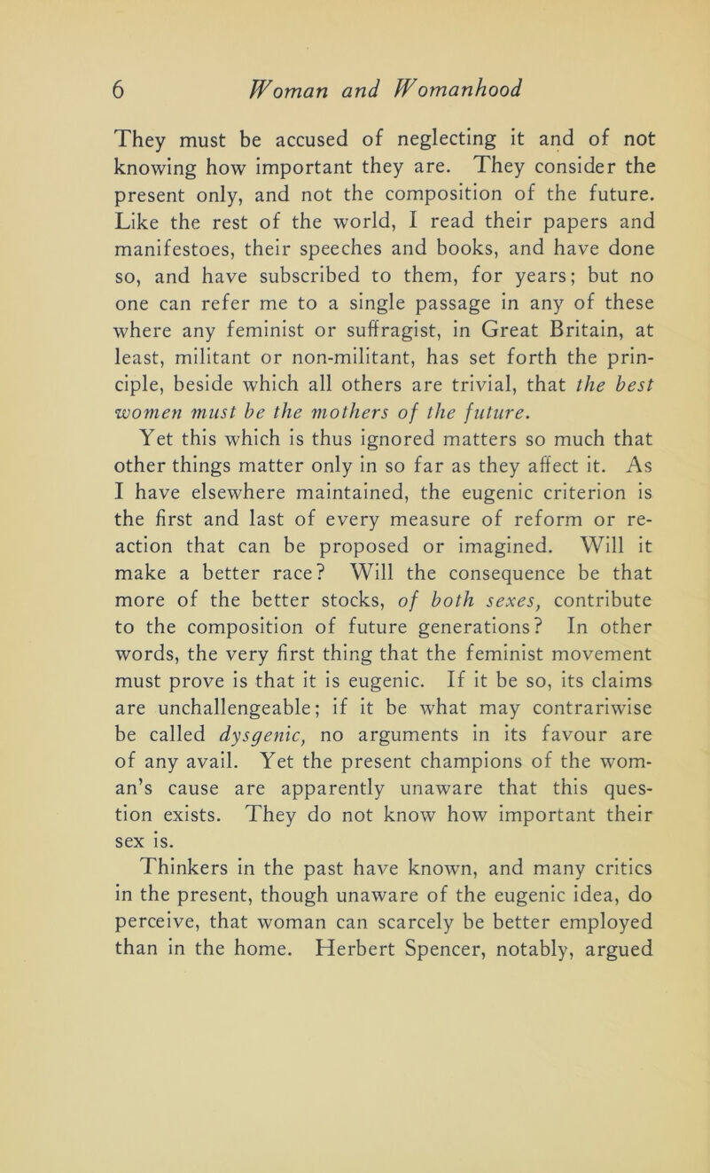 They must be accused of neglecting it and of not knowing how important they are. They consider the present only, and not the composition of the future. Like the rest of the world, I read their papers and manifestoes, their speeches and books, and have done so, and have subscribed to them, for years; but no one can refer me to a single passage in any of these where any feminist or suffragist, in Great Britain, at least, militant or non-militant, has set forth the prin- ciple, beside which all others are trivial, that the best women must be the mothers of the future. Yet this which is thus ignored matters so much that other things matter only in so far as they affect it. As I have elsewhere maintained, the eugenic criterion is the first and last of every measure of reform or re- action that can be proposed or imagined. Will it make a better race? Will the consequence be that more of the better stocks, of both sexes, contribute to the composition of future generations? In other words, the very first thing that the feminist movement must prove is that it is eugenic. If it be so, its claims are unchallengeable; if it be what may contrariwise be called dysgenic, no arguments in its favour are of any avail. Yet the present champions of the wom- an’s cause are apparently unaware that this ques- tion exists. They do not know how important their sex is. Thinkers in the past have known, and many critics in the present, though unaware of the eugenic idea, do perceive, that woman can scarcely be better employed than in the home. Herbert Spencer, notably, argued