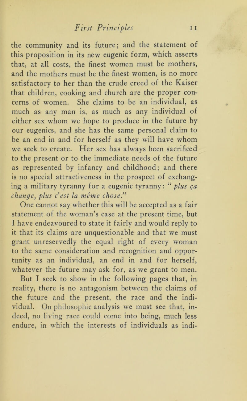 the community and its future; and the statement of this proposition in its new eugenic form, which asserts that, at all costs, the finest women must be mothers, and the mothers must be the finest women, is no more satisfactory to her than the crude creed of the Kaiser that children, cooking and church are the proper con- cerns of women. She claims to be an individual, as much as any man is, as much as any individual of either sex whom we hope to produce in the future by our eugenics, and she has the same personal claim to be an end in and for herself as they will have whom we seek to create. Her sex has always been sacrificed to the present or to the immediate needs of the future as represented by infancy and childhood; and there is no special attractiveness in the prospect of exchang- ing a military tyranny for a eugenic tyranny: “ plus ga change, plus c’est la meme chose.” One cannot say whether this will be accepted as a fair statement of the woman’s case at the present time, but I have endeavoured to state it fairly and would reply to it that its claims are unquestionable and that we must grant unreservedly the equal right of every woman to the same consideration and recognition and oppor- tunity as an individual, an end in and for herself, whatever the future may ask for, as we grant to men. But I seek to show in the following pages that, in reality, there is no antagonism between the claims of the future and the present, the race and the indi- vidual. On philosophic analysis we must see that, in- deed, no living race could come into being, much less endure, in which the interests of individuals as indi-