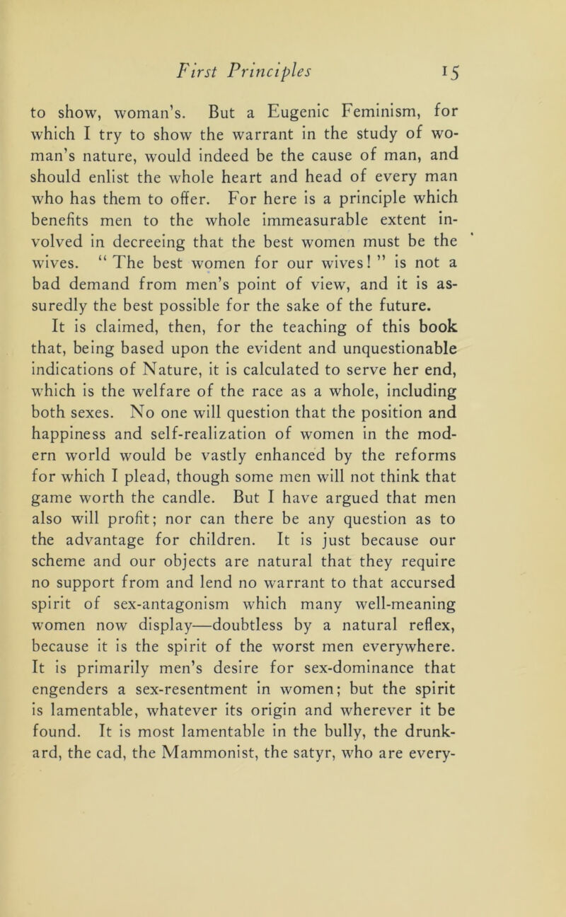 to show, woman’s. But a Eugenic Feminism, for which I try to show the warrant in the study of wo- man’s nature, would indeed be the cause of man, and should enlist the whole heart and head of every man who has them to offer. For here is a principle which benefits men to the whole immeasurable extent in- volved in decreeing that the best women must be the wives. “ The best women for our wives! ” is not a bad demand from men’s point of view, and it is as- suredly the best possible for the sake of the future. It is claimed, then, for the teaching of this book that, being based upon the evident and unquestionable indications of Nature, it is calculated to serve her end, which is the welfare of the race as a whole, including both sexes. No one will question that the position and happiness and self-realization of women in the mod- ern world would be vastly enhanced by the reforms for which I plead, though some men will not think that game worth the candle. But I have argued that men also will profit; nor can there be any question as to the advantage for children. It is just because our scheme and our objects are natural that they require no support from and lend no warrant to that accursed spirit of sex-antagonism which many well-meaning women now display—doubtless by a natural reflex, because it is the spirit of the worst men everywhere. It is primarily men’s desire for sex-dominance that engenders a sex-resentment in women; but the spirit is lamentable, whatever its origin and wherever it be found. It is most lamentable in the bully, the drunk- ard, the cad, the Mammonist, the satyr, who are every-