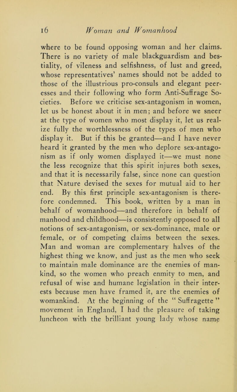 where to be found opposing woman and her claims. There is no variety of male blackguardism and bes- tiality, of vileness and selfishness, of lust and greed, whose representatives’ names should not be added to those of the illustrious pro-consuls and elegant peer- esses and their following who form Anti-Suffrage So- cieties. Before we criticise sex-antagonism in women, let us be honest about it in men; and before we sneer at the type of women who most display it, let us real- ize fully the worthlessness of the types of men who display it. But if this be granted—and I have never heard it granted by the men who deplore sex-antago- nism as if only women displayed it—we must none the less recognize that this spirit injures both sexes, and that it is necessarily false, since none can question that Nature devised the sexes for mutual aid to her end. By this first principle sex-antagonism is there- fore condemned. This book, written by a man in behalf of womanhood—and therefore in behalf of manhood and childhood—is consistently opposed to all notions of sex-antagonism, or sex-dominance, male or female, or of competing claims between the sexes. Man and woman are complementary halves of the highest thing we know, and just as the men who seek to maintain male dominance are the enemies of man- kind, so the women who preach enmity to men, and refusal of wise and humane legislation in their inter- ests because men have framed it, are the enemies of womankind. At the beginning of the “ Suffragette ” movement in England, I had the pleasure of taking luncheon with the brilliant young lady whose name