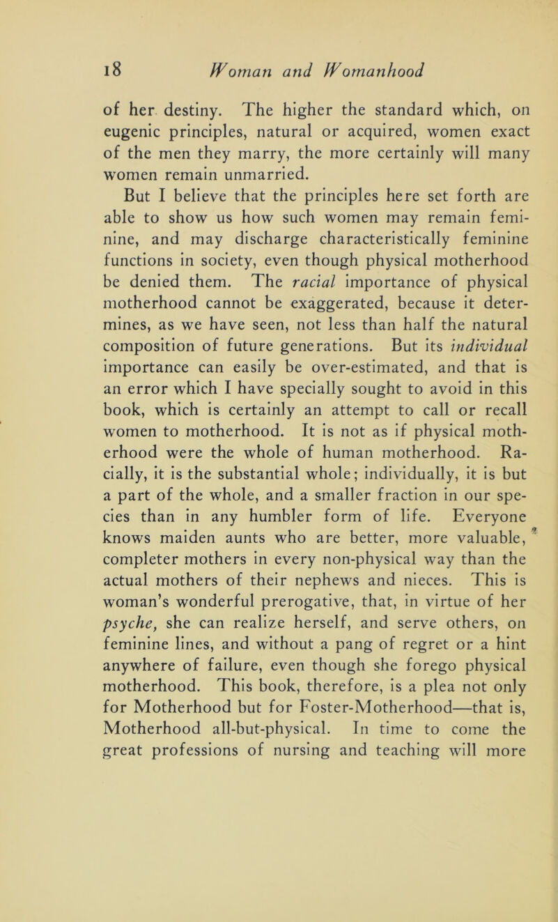 of her destiny. The higher the standard which, on eugenic principles, natural or acquired, women exact of the men they marry, the more certainly will many women remain unmarried. But I believe that the principles here set forth are able to show us how such women may remain femi- nine, and may discharge characteristically feminine functions in society, even though physical motherhood be denied them. The racial importance of physical motherhood cannot be exaggerated, because it deter- mines, as we have seen, not less than half the natural composition of future generations. But its individual importance can easily be over-estimated, and that is an error which I have specially sought to avoid in this book, which is certainly an attempt to call or recall women to motherhood. It is not as if physical moth- erhood were the whole of human motherhood. Ra- cially, it is the substantial whole; individually, it is but a part of the whole, and a smaller fraction in our spe- cies than in any humbler form of life. Everyone knows maiden aunts who are better, more valuable, completer mothers in every non-physical way than the actual mothers of their nephews and nieces. This is woman’s wonderful prerogative, that, in virtue of her psyche, she can realize herself, and serve others, on feminine lines, and without a pang of regret or a hint anywhere of failure, even though she forego physical motherhood. This book, therefore, is a plea not only for Motherhood but for Foster-Motherhood—that is, Motherhood all-but-physical. In time to come the great professions of nursing and teaching will more