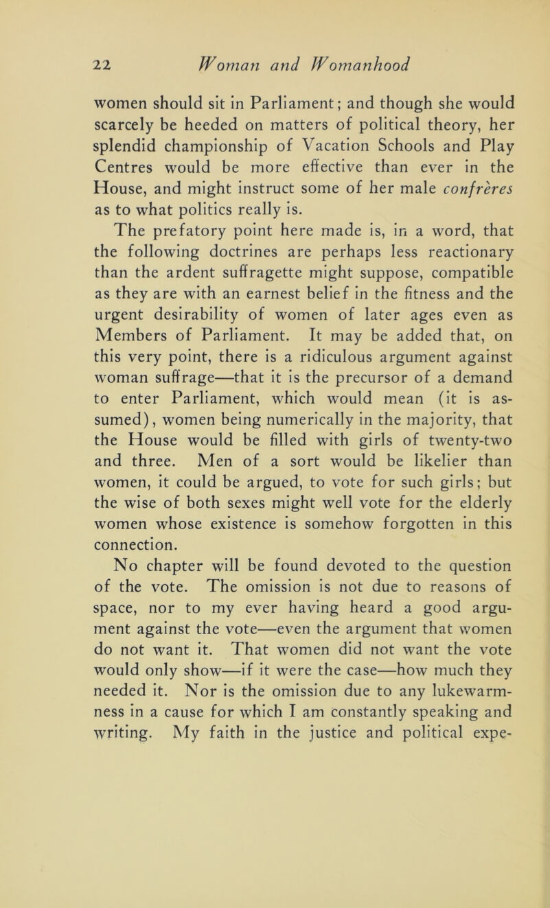 women should sit in Parliament; and though she would scarcely be heeded on matters of political theory, her splendid championship of Vacation Schools and Play Centres would be more effective than ever in the House, and might instruct some of her male confreres as to what politics really is. The prefatory point here made is, in a word, that the following doctrines are perhaps less reactionary than the ardent suffragette might suppose, compatible as they are with an earnest belief in the fitness and the urgent desirability of women of later ages even as Members of Parliament. It may be added that, on this very point, there is a ridiculous argument against woman suffrage—that it is the precursor of a demand to enter Parliament, which would mean (it is as- sumed), women being numerically in the majority, that the House would be filled with girls of twenty-two and three. Men of a sort would be likelier than women, it could be argued, to vote for such girls; but the wise of both sexes might well vote for the elderly women whose existence is somehow forgotten in this connection. No chapter will be found devoted to the question of the vote. The omission is not due to reasons of space, nor to my ever having heard a good argu- ment against the vote—even the argument that women do not want it. That women did not want the vote would only show—if it were the case—how much they needed it. Nor is the omission due to any lukewarm- ness in a cause for which I am constantly speaking and writing. My faith in the justice and political expe-