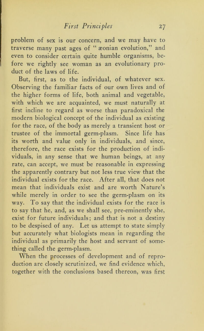 problem of sex is our concern, and we may have to traverse many past ages of “ aeonian evolution,” and even to consider certain quite humble organisms, be- fore we rightly see woman as an evolutionary pro- duct of the laws of life. But, first, as to the individual, of whatever sex. Observing the familiar facts of our own lives and of the higher forms of life, both animal and vegetable, with which we are acquainted, we must naturally at first incline to regard as worse than paradoxical the modern biological concept of the individual as existing for the race, of the body as merely a transient host or trustee of the immortal germ-plasm. Since life has its worth and value only in individuals, and since, therefore, the race exists for the production of indi- viduals, in any sense that we human beings, at any rate, can accept, we must be reasonable in expressing the apparently contrary but not less true view that the individual exists for the race. After all, that does not mean that individuals exist and are worth Nature’s while merely in order to see the germ-plasm on its way. To say that the individual exists for the race is to say that he, and, as we shall see, pre-eminently she, exist for future individuals; and that is not a destiny to be despised of any. Let us attempt to state simply but accurately what biologists mean in regarding the individual as primarily the host and servant of some- thing called the germ-plasm. When the processes of development and of repro- duction are closely scrutinized, we find evidence which, together with the conclusions based thereon, was first