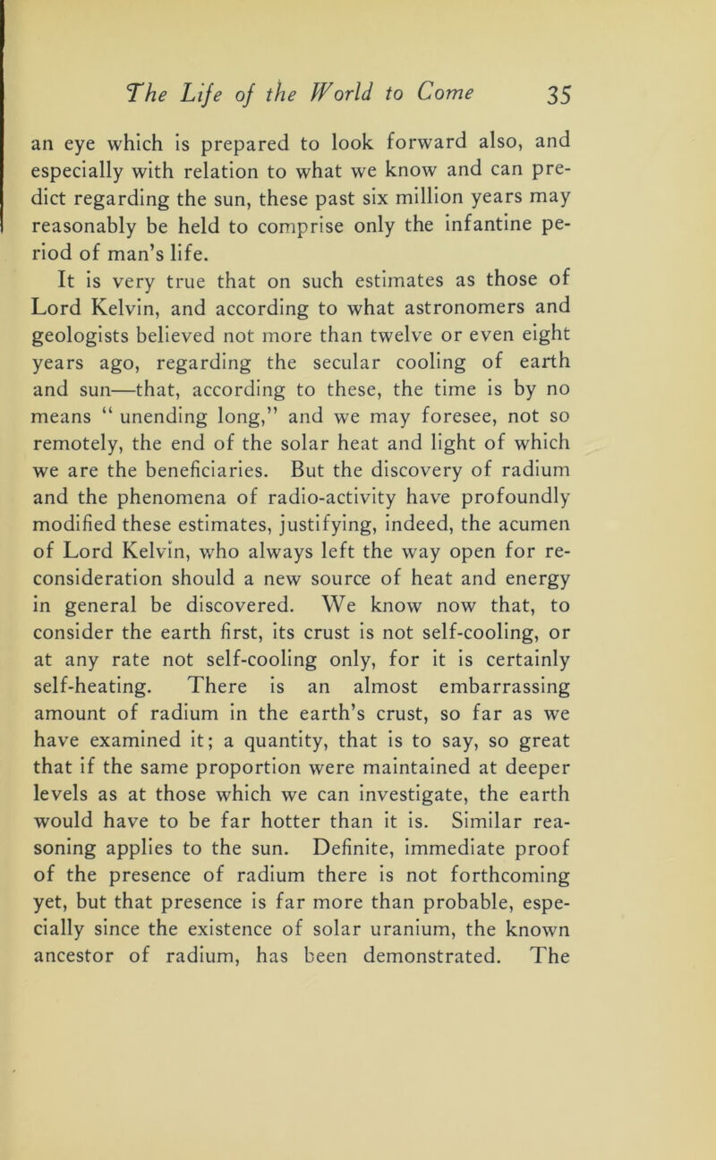 an eye which is prepared to look forward also, and especially with relation to what we know and can pre- dict regarding the sun, these past six million years may reasonably be held to comprise only the infantine pe- riod of man’s life. It is very true that on such estimates as those of Lord Kelvin, and according to what astronomers and geologists believed not more than twelve or even eight years ago, regarding the secular cooling of earth and sun—that, according to these, the time is by no means “ unending long,” and we may foresee, not so remotely, the end of the solar heat and light of which we are the beneficiaries. But the discovery of radium and the phenomena of radio-activity have profoundly modified these estimates, justifying, indeed, the acumen of Lord Kelvin, who always left the way open for re- consideration should a new source of heat and energy in general be discovered. We know now that, to consider the earth first, its crust is not self-cooling, or at any rate not self-cooling only, for it is certainly self-heating. There is an almost embarrassing amount of radium in the earth’s crust, so far as we have examined it; a quantity, that is to say, so great that if the same proportion were maintained at deeper levels as at those which we can investigate, the earth would have to be far hotter than it is. Similar rea- soning applies to the sun. Definite, immediate proof of the presence of radium there is not forthcoming yet, but that presence is far more than probable, espe- cially since the existence of solar uranium, the known ancestor of radium, has been demonstrated. The