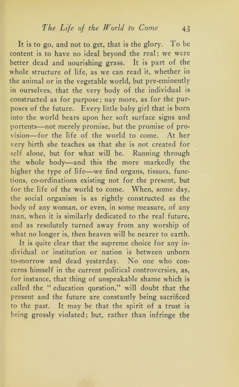 It is to go, and not to get, that is the glory. To be content is to have no ideal beyond the real; we were better dead and nourishing grass. It is part of the whole structure of life, as we can read it, whether in the animal or in the vegetable world, but pre-eminently in ourselves, that the very body of the individual is constructed as for purpose; nay more, as for the pur- poses of the future. Every little baby girl that is born into the world bears upon her soft surface signs and portents—not merely promise, but the promise of pro- vision—for the life of the world to come. At her very birth she teaches us that she is not created for self alone, but for what will be. Running through the whole body—and this the more markedly the higher the type of life—we find organs, tissues, func- tions, co-ordinations existing not for the present, but for the life of the world to come. When, some day, the social organism is as rightly constructed as the body of any woman, or even, in some measure, of any man, when it is similarly dedicated to the real future, and as resolutely turned away from any worship of what no longer is, then heaven will be nearer to earth. It is quite clear that the supreme choice for any in- dividual or institution or nation is between unborn to-morrow and dead yesterday. No one who con- cerns himself in the current political controversies, as, for instance, that thing of unspeakable shame which is called the “ education question,” will doubt that the present and the future are constantly being sacrificed to the past. It may be that the spirit of a trust is being grossly violated; but, rather than infringe the