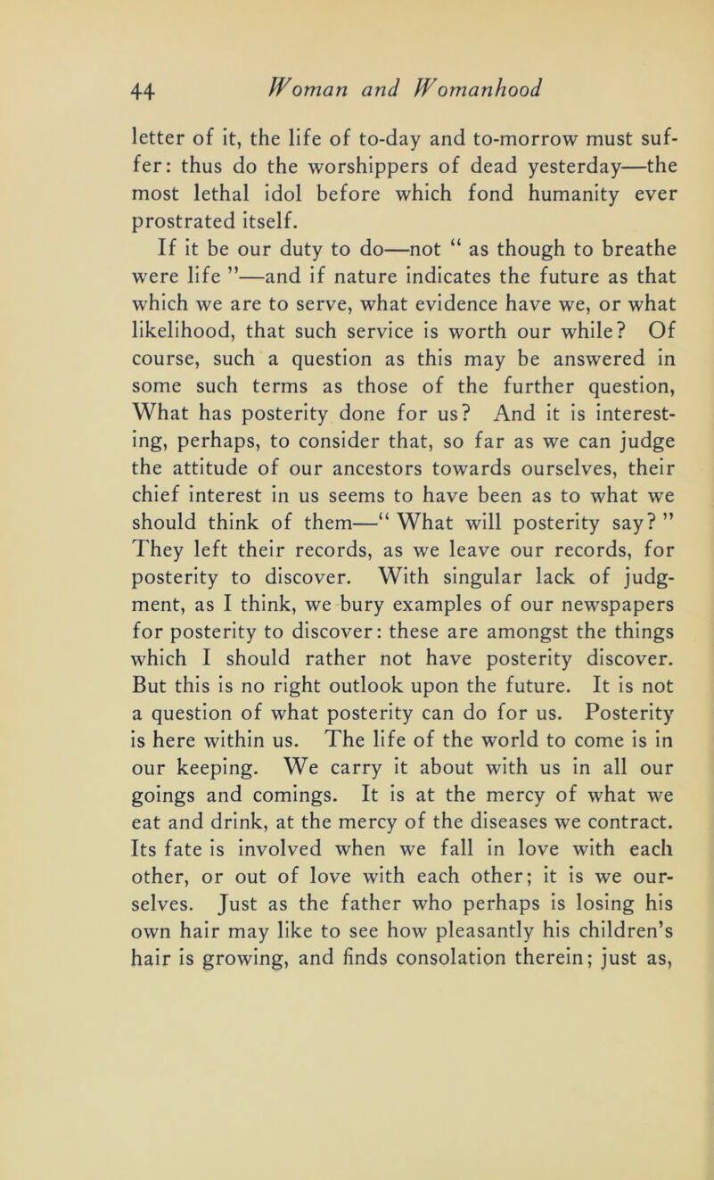 letter of it, the life of to-day and to-morrow must suf- fer: thus do the worshippers of dead yesterday—the most lethal idol before which fond humanity ever prostrated itself. If it be our duty to do—not “ as though to breathe were life ”—and if nature indicates the future as that w'hich we are to serve, what evidence have we, or what likelihood, that such service is worth our while? Of course, such a question as this may be answered in some such terms as those of the further question, What has posterity done for us? And it is interest- ing, perhaps, to consider that, so far as we can judge the attitude of our ancestors towards ourselves, their chief interest in us seems to have been as to what we should think of them—“ What will posterity say? ” They left their records, as we leave our records, for posterity to discover. With singular lack of judg- ment, as I think, we bury examples of our newspapers for posterity to discover: these are amongst the things which I should rather not have posterity discover. But this is no right outlook upon the future. It is not a question of what posterity can do for us. Posterity is here within us. The life of the world to come is in our keeping. We carry it about with us in all our goings and comings. It is at the mercy of what we eat and drink, at the mercy of the diseases we contract. Its fate is involved when we fall in love with each other, or out of love with each other; it is we our- selves. Just as the father who perhaps is losing his own hair may like to see how pleasantly his children’s hair is growing, and finds consolation therein; just as,