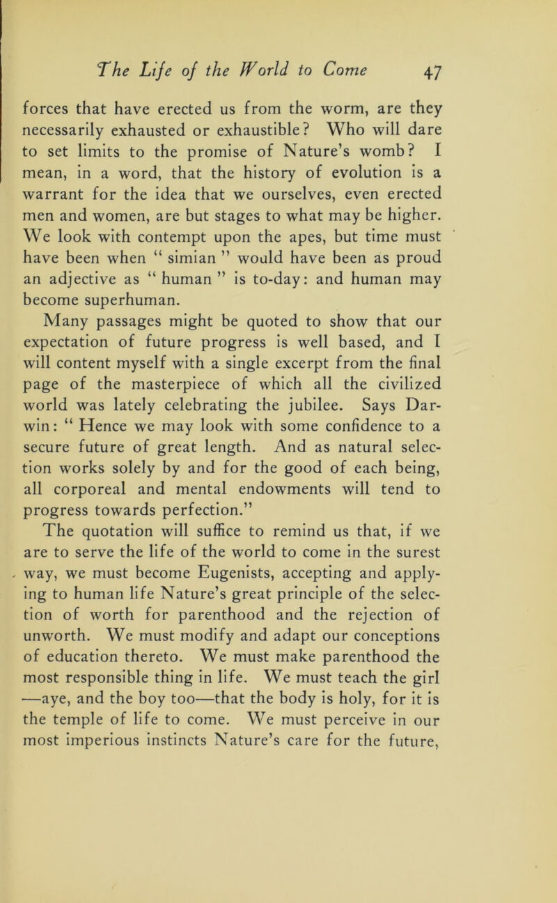 forces that have erected us from the worm, are they necessarily exhausted or exhaustible? Who will dare to set limits to the promise of Nature’s womb? I mean, in a word, that the history of evolution is a warrant for the idea that we ourselves, even erected men and women, are but stages to what may be higher. We look with contempt upon the apes, but time must have been when “ simian ” would have been as proud an adjective as “ human ” is to-day: and human may become superhuman. Many passages might be quoted to show that our expectation of future progress is well based, and I will content myself with a single excerpt from the final page of the masterpiece of which all the civilized world was lately celebrating the jubilee. Says Dar- win: “ Hence we may look with some confidence to a secure future of great length. And as natural selec- tion works solely by and for the good of each being, all corporeal and mental endowments will tend to progress towards perfection.” The quotation will suffice to remind us that, if we are to serve the life of the world to come in the surest . way, we must become Eugenists, accepting and apply- ing to human life Nature’s great principle of the selec- tion of worth for parenthood and the rejection of unworth. We must modify and adapt our conceptions of education thereto. We must make parenthood the most responsible thing in life. We must teach the girl —aye, and the boy too—that the body is holy, for it is the temple of life to come. We must perceive in our most imperious instincts Nature’s care for the future,