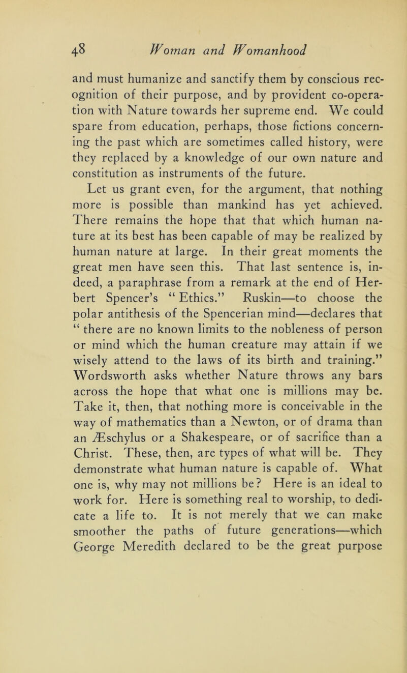 and must humanize and sanctify them by conscious rec- ognition of their purpose, and by provident co-opera- tion with Nature towards her supreme end. We could spare from education, perhaps, those fictions concern- ing the past which are sometimes called history, were they replaced by a knowledge of our own nature and constitution as instruments of the future. Let us grant even, for the argument, that nothing more is possible than mankind has yet achieved. There remains the hope that that which human na- ture at its best has been capable of may be realized by human nature at large. In their great moments the great men have seen this. That last sentence is, in- deed, a paraphrase from a remark at the end of Her- bert Spencer’s “ Ethics.” Ruskin—to choose the polar antithesis of the Spencerian mind—declares that “ there are no known limits to the nobleness of person or mind which the human creature may attain if we wisely attend to the laws of its birth and training.” Wordsworth asks whether Nature throws any bars across the hope that what one is millions may be. Take it, then, that nothing more is conceivable in the way of mathematics than a Newton, or of drama than an iEschylus or a Shakespeare, or of sacrifice than a Christ. These, then, are types of what will be. They demonstrate what human nature is capable of. What one is, why may not millions be? Here is an ideal to work for. Here is something real to worship, to dedi- cate a life to. It is not merely that we can make smoother the paths of future generations—which George Meredith declared to be the great purpose