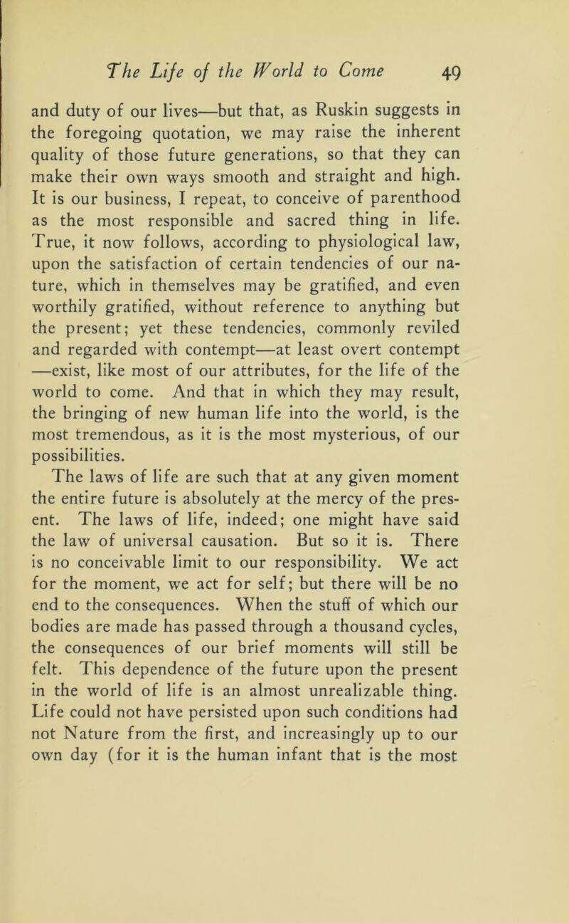 and duty of our lives—but that, as Ruskin suggests in the foregoing quotation, we may raise the inherent quality of those future generations, so that they can make their own ways smooth and straight and high. It is our business, I repeat, to conceive of parenthood as the most responsible and sacred thing in life. True, it now follows, according to physiological law, upon the satisfaction of certain tendencies of our na- ture, which in themselves may be gratified, and even worthily gratified, without reference to anything but the present; yet these tendencies, commonly reviled and regarded with contempt—at least overt contempt —exist, like most of our attributes, for the life of the world to come. And that in which they may result, the bringing of new human life into the world, is the most tremendous, as it is the most mysterious, of our possibilities. The laws of life are such that at any given moment the entire future is absolutely at the mercy of the pres- ent. The laws of life, indeed; one might have said the law of universal causation. But so it is. There is no conceivable limit to our responsibility. We act for the moment, we act for self; but there will be no end to the consequences. When the stuff of which our bodies are made has passed through a thousand cycles, the consequences of our brief moments will still be felt. This dependence of the future upon the present in the world of life is an almost unrealizable thing. Life could not have persisted upon such conditions had not Nature from the first, and increasingly up to our own day (for it is the human infant that is the most