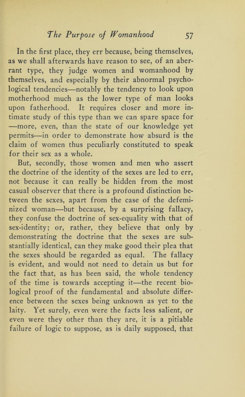 In the first place, they err because, being themselves, as we shall afterwards have reason to see, of an aber- rant type, they judge women and womanhood by themselves, and especially by their abnormal psycho- logical tendencies—notably the tendency to look upon motherhood much as the lower type of man looks upon fatherhood. It requires closer and more in- timate study of this type than we can spare space for —more, even, than the state of our knowledge yet permits—in order to demonstrate how absurd is the claim of women thus peculiarly constituted to speak for their sex as a whole. But, secondly, those women and men who assert the doctrine of the identity of the sexes are led to err, not because it can really be hidden from the most casual observer that there is a profound distinction be- tween the sexes, apart from the case of the defemi- nized woman—but because, by a surprising fallacy, they confuse the doctrine of sex-equality with that of sex-identity; or, rather, they believe that only by demonstrating the doctrine that the sexes are sub- stantially identical, can they make good their plea that the sexes should be regarded as equal. The fallacy is evident, and would not need to detain us but for the fact that, as has been said, the whole tendency of the time is towards accepting it—the recent bio- logical proof of the fundamental and absolute differ- ence between the sexes being unknown as yet to the laity. Yet surely, even were the facts less salient, or even were they other than they are, it is a pitiable failure of logic to suppose, as is daily supposed, that