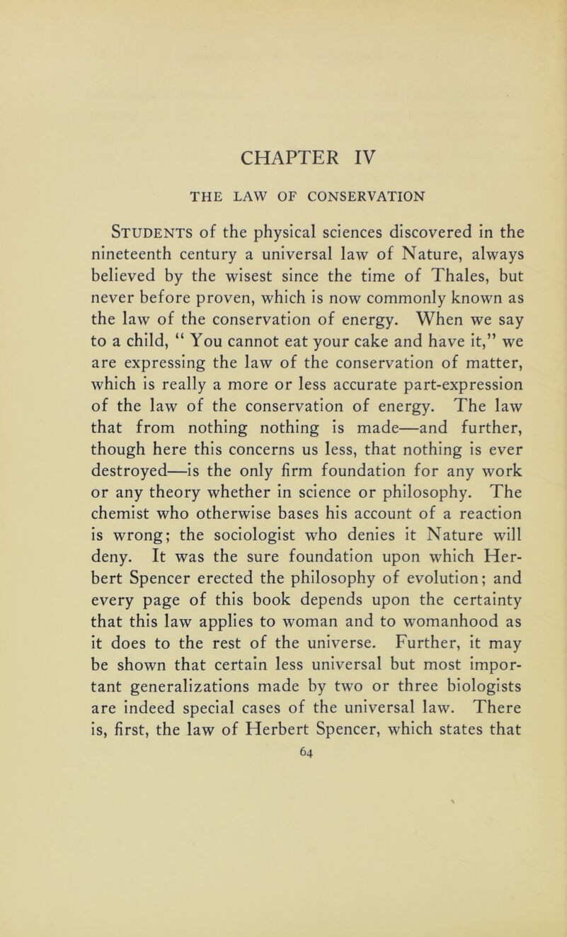 CHAPTER IV THE LAW OF CONSERVATION Students of the physical sciences discovered in the nineteenth century a universal law of Nature, always believed by the wisest since the time of Thales, but never before proven, which is now commonly known as the law of the conservation of energy. When we say to a child, “ You cannot eat your cake and have it,” we are expressing the law of the conservation of matter, which is really a more or less accurate part-expression of the law of the conservation of energy. The law that from nothing nothing is made—and further, though here this concerns us less, that nothing is ever destroyed—is the only firm foundation for any work or any theory whether in science or philosophy. The chemist who otherwise bases his account of a reaction is wrong; the sociologist who denies it Nature will deny. It was the sure foundation upon which Her- bert Spencer erected the philosophy of evolution; and every page of this book depends upon the certainty that this law applies to woman and to womanhood as it does to the rest of the universe. Further, it may be shown that certain less universal but most impor- tant generalizations made by two or three biologists are indeed special cases of the universal law. There is, first, the law of Herbert Spencer, which states that