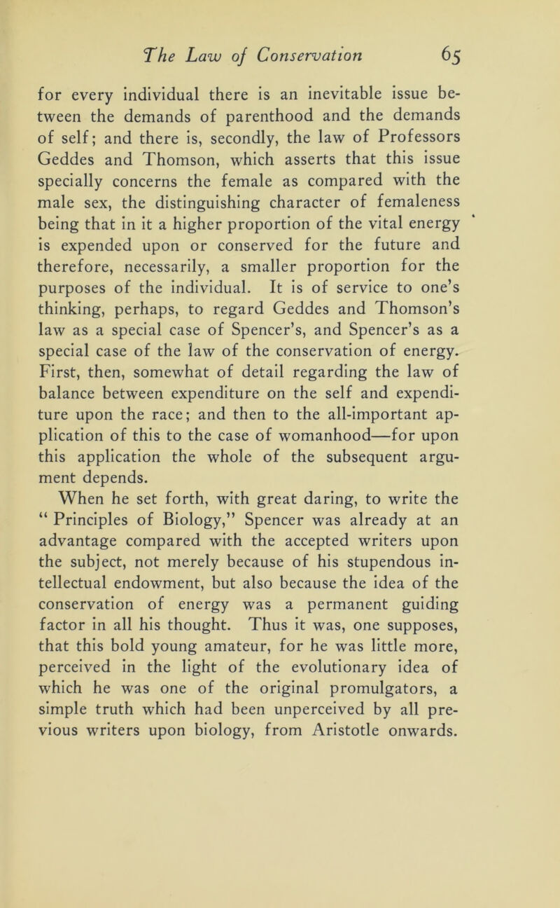 for every individual there is an inevitable issue be- tween the demands of parenthood and the demands of self; and there is, secondly, the law of Professors Geddes and Thomson, which asserts that this issue specially concerns the female as compared with the male sex, the distinguishing character of femaleness being that in it a higher proportion of the vital energy is expended upon or conserved for the future and therefore, necessarily, a smaller proportion for the purposes of the individual. It is of service to one’s thinking, perhaps, to regard Geddes and Thomson’s law as a special case of Spencer’s, and Spencer’s as a special case of the law of the conservation of energy. First, then, somewhat of detail regarding the law of balance between expenditure on the self and expendi- ture upon the race; and then to the all-important ap- plication of this to the case of womanhood—for upon this application the whole of the subsequent argu- ment depends. When he set forth, with great daring, to write the “ Principles of Biology,” Spencer was already at an advantage compared with the accepted writers upon the subject, not merely because of his stupendous in- tellectual endowment, but also because the idea of the conservation of energy was a permanent guiding factor in all his thought. Thus it was, one supposes, that this bold young amateur, for he was little more, perceived in the light of the evolutionary idea of which he was one of the original promulgators, a simple truth which had been unperceived by all pre- vious writers upon biology, from Aristotle onwards.