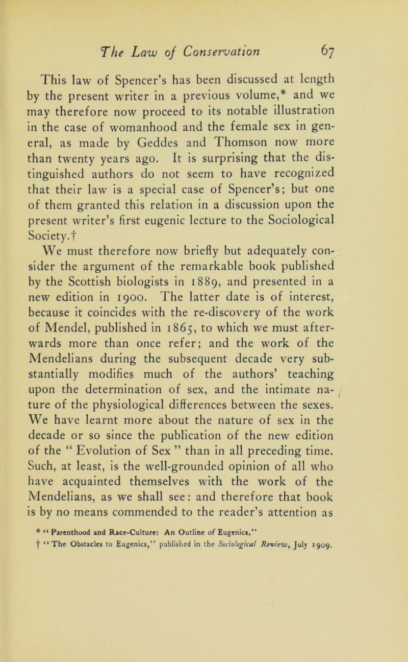 This law of Spencer’s has been discussed at length by the present writer in a previous volume,* and we may therefore now proceed to its notable illustration in the case of womanhood and the female sex in gen- eral, as made by Geddes and Thomson now more than twenty years ago. It is surprising that the dis- tinguished authors do not seem to have recognized that their law is a special case of Spencer’s; but one of them granted this relation in a discussion upon the present writer’s first eugenic lecture to the Sociological Society.! We must therefore now briefly but adequately con- sider the argument of the remarkable book published by the Scottish biologists in 1889, and presented in a new edition in 1900. The latter date is of interest, because it coincides with the re-discovery of the work of Mendel, published in 1865, to which we must after- wards more than once refer; and the work of the Mendelians during the subsequent decade very sub- stantially modifies much of the authors’ teaching upon the determination of sex, and the intimate na- ture of the physiological differences between the sexes. We have learnt more about the nature of sex in the decade or so since the publication of the new edition of the “ Evolution of Sex ” than in all preceding time. Such, at least, is the well-grounded opinion of all who have acquainted themselves with the work of the Mendelians, as we shall see: and therefore that book is by no means commended to the reader’s attention as * “ Parenthood and Race-Culture: An Outline of Eugenics.” f “The Obstacles to Eugenics,” published in the Sociological Review, July 1909.