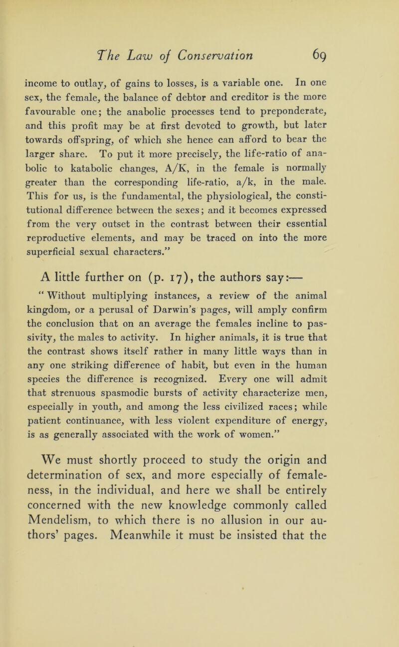 income to outlay, of gains to losses, is a variable one. In one sex, the female, the balance of debtor and creditor is the more favourable one; the anabolic processes tend to preponderate, and this profit may be at first devoted to growth, but later towards offspring, of which she hence can afford to bear the larger share. To put it more precisely, the life-ratio of ana- bolic to katabolic changes, A/K, in the female is normally greater than the corresponding life-ratio, a/k, in the male. This for us, is the fundamental, the physiological, the consti- tutional difference between the sexes; and it becomes expressed from the very outset in the contrast between their essential reproductive elements, and may be traced on into the more superficial sexual characters.” A little further on (p. 17), the authors say:— “ Without multiplying instances, a review of the animal kingdom, or a perusal of Darwin’s pages, will amply confirm the conclusion that on an average the females incline to pas- sivity, the males to activity. In higher animals, it is true that the contrast shows itself rather in many little ways than in any one striking difference of habit, but even in the human species the difference is recognized. Every one will admit that strenuous spasmodic bursts of activity characterize men, especially in youth, and among the less civilized races; while patient continuance, with less violent expenditure of energy, is as generally associated with the work of women.” We must shortly proceed to study the origin and determination of sex, and more especially of female- ness, in the individual, and here we shall be entirely concerned with the new knowledge commonly called Mendelism, to which there is no allusion in our au- thors’ pages. Meanwhile it must be insisted that the