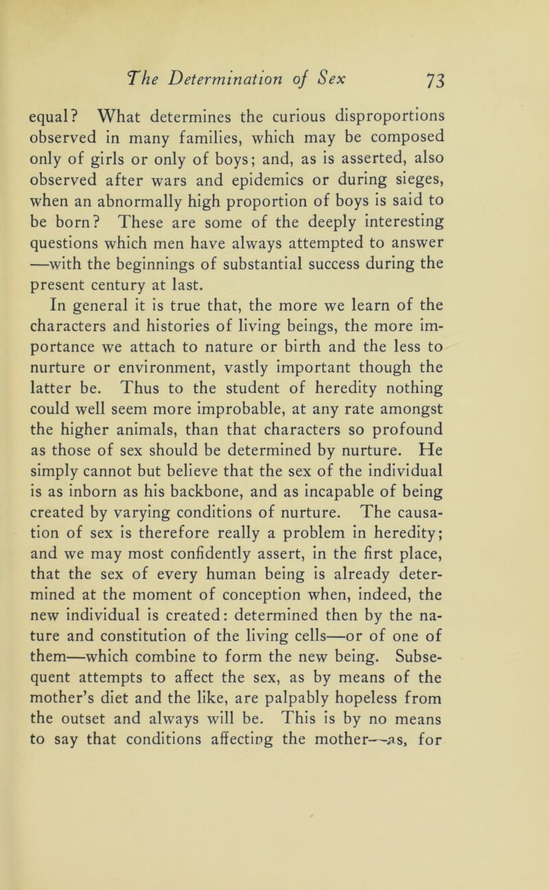 equal? What determines the curious disproportions observed in many families, which may be composed only of girls or only of boys; and, as is asserted, also observed after wars and epidemics or during sieges, when an abnormally high proportion of boys is said to be born? These are some of the deeply interesting questions which men have always attempted to answer —with the beginnings of substantial success during the present century at last. In general it is true that, the more we learn of the characters and histories of living beings, the more im- portance we attach to nature or birth and the less to nurture or environment, vastly important though the latter be. Thus to the student of heredity nothing could well seem more improbable, at any rate amongst the higher animals, than that characters so profound as those of sex should be determined by nurture. He simply cannot but believe that the sex of the individual is as inborn as his backbone, and as incapable of being created by varying conditions of nurture. The causa- tion of sex is therefore really a problem in heredity; and we may most confidently assert, in the first place, that the sex of every human being is already deter- mined at the moment of conception when, indeed, the new individual is created: determined then by the na- ture and constitution of the living cells—or of one of them—which combine to form the new being. Subse- quent attempts to affect the sex, as by means of the mother’s diet and the like, are palpably hopeless from the outset and always will be. This is by no means to say that conditions affecting the mother—as, for