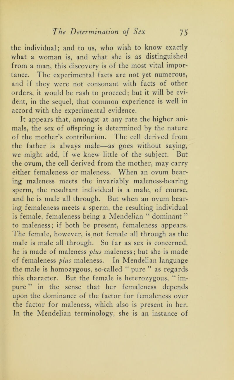 the individual; and to us, who wish to know exactly what a woman is, and what she is as distinguished from a man, this discovery is of the most vital impor- tance. The experimental facts are not yet numerous, and if they were not consonant with facts of other orders, it would be rash to proceed; but it will be evi- dent, in the sequel, that common experience is well in accord with the experimental evidence. It appears that, amongst at any rate the higher ani- mals, the sex of offspring is determined by the nature of the mother’s contribution. The cell derived from the father is always male—as goes without saying, we might add, if we knew little of the subject. But the ovum, the cell derived from the mother, may carry either femaleness or maleness. When an ovum bear- ing maleness meets the invariably maleness-bearing sperm, the resultant individual is a male, of course, and he is male all through. But when an ovum bear- ing femaleness meets a sperm, the resulting individual is female, femaleness being a Mendelian “ dominant ” to maleness; if both be present, femaleness appears. The female, however, is not female all through as the male is male all through. So far as sex is concerned, he is made of maleness plus maleness; but she is made of femaleness plus maleness. In Mendelian language the male is homozygous, so-called “ pure ” as regards this character. But the female is heterozygous, “ im- pure ” in the sense that her femaleness depends upon the dominance of the factor for femaleness over the factor for maleness, which also is present in her. In the Mendelian terminology, she is an instance of