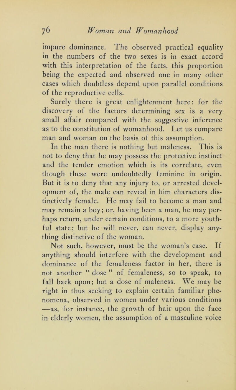 impure dominance. The observed practical equality in the numbers of the two sexes is in exact accord with this interpretation of the facts, this proportion being the expected and observed one in many other cases which doubtless depend upon parallel conditions of the reproductive cells. Surely there is great enlightenment here: for the discovery of the factors determining sex is a very small affair compared with the suggestive inference as to the constitution of womanhood. Let us compare man and woman on the basis of this assumption. In the man there is nothing but maleness. This is not to deny that he may possess the protective instinct and the tender emotion which is its correlate, even though these were undoubtedly feminine in origin. But it is to deny that any injury to, or arrested devel- opment of, the male can reveal in him characters dis- tinctively female. He may fail to become a man and may remain a boy; or, having been a man, he may per- haps return, under certain conditions, to a more youth- ful state; but he will never, can never, display any- thing distinctive of the woman. Not such, however, must be the woman’s case. If anything should interfere with the development and dominance of the femaleness factor in her, there is not another “ dose ” of femaleness, so to speak, to fall back upon; but a dose of maleness. We may be right in thus seeking to explain certain familiar phe- nomena, observed in women under various conditions —as, for instance, the growth of hair upon the face in elderly women, the assumption of a masculine voice