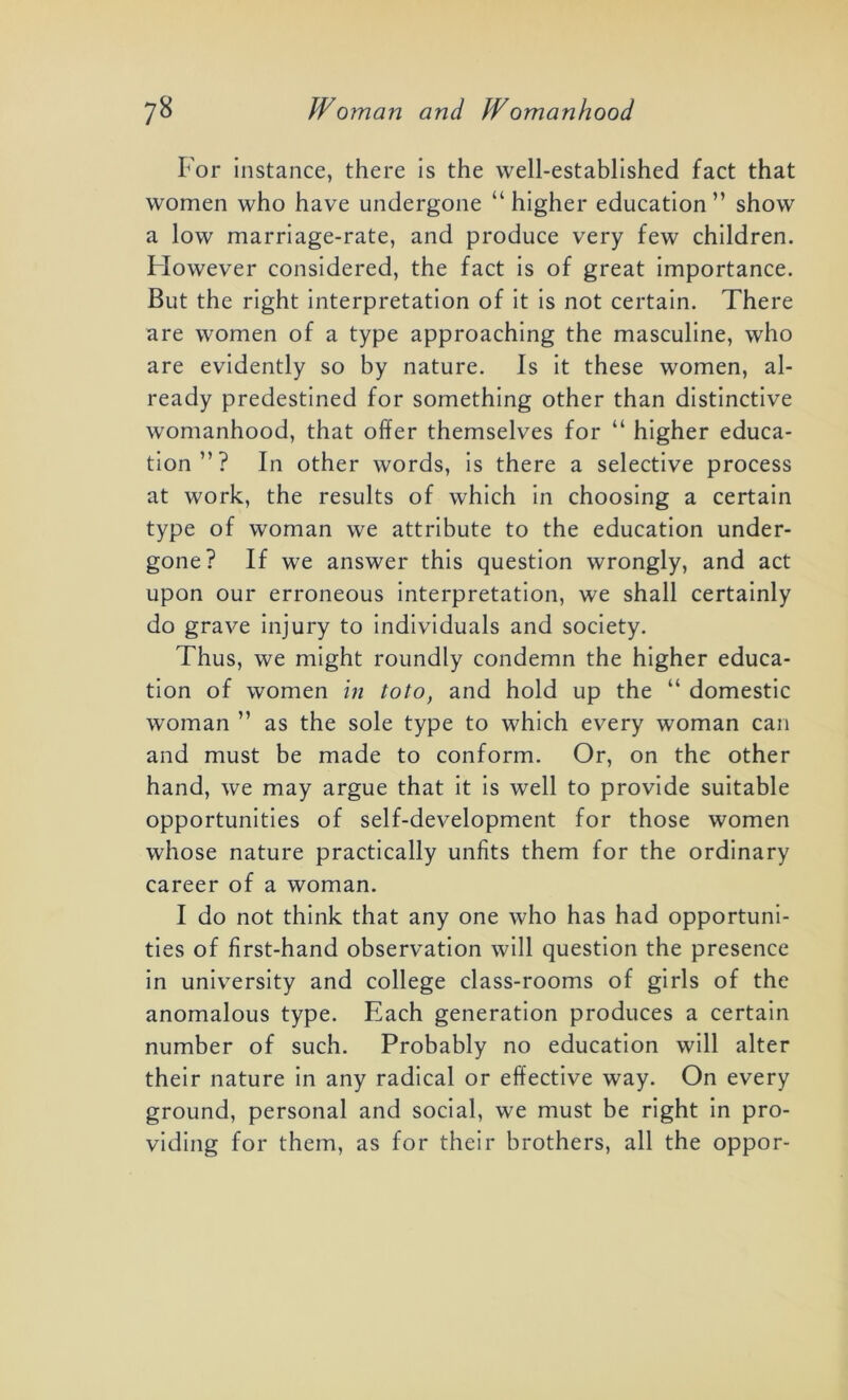 For instance, there is the well-established fact that women who have undergone “higher education” show a low marriage-rate, and produce very few children. Flowever considered, the fact is of great importance. But the right interpretation of it is not certain. There are women of a type approaching the masculine, who are evidently so by nature. Is it these women, al- ready predestined for something other than distinctive womanhood, that offer themselves for “ higher educa- tion”? In other words, is there a selective process at work, the results of which in choosing a certain type of woman we attribute to the education under- gone? If we answer this question wrongly, and act upon our erroneous interpretation, we shall certainly do grave injury to individuals and society. Thus, we might roundly condemn the higher educa- tion of women in toto, and hold up the “ domestic woman ” as the sole type to which every woman can and must be made to conform. Or, on the other hand, we may argue that it is well to provide suitable opportunities of self-development for those women whose nature practically unfits them for the ordinary career of a woman. I do not think that any one who has had opportuni- ties of first-hand observation will question the presence in university and college class-rooms of girls of the anomalous type. Each generation produces a certain number of such. Probably no education will alter their nature in any radical or effective way. On every ground, personal and social, we must be right in pro- viding for them, as for their brothers, all the oppor-