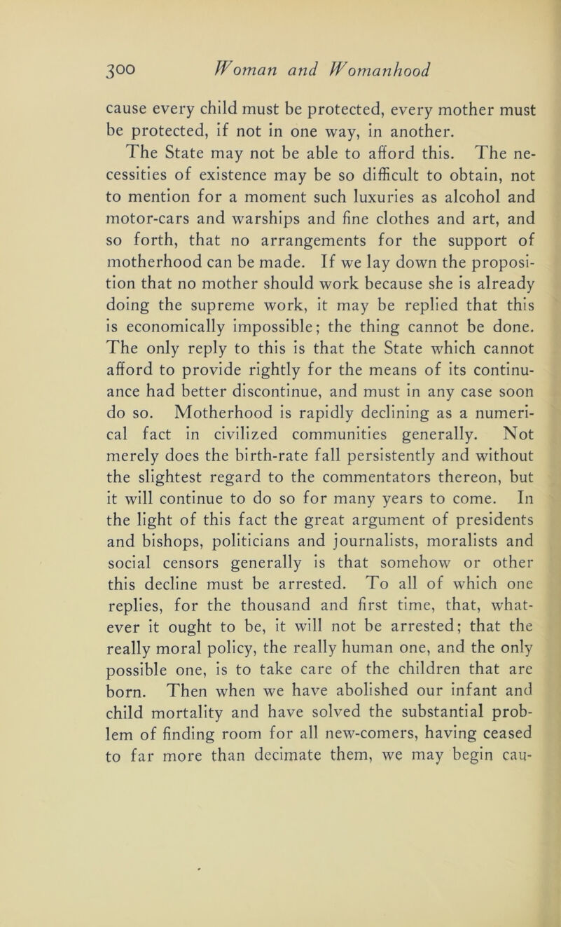cause every child must be protected, every mother must be protected, if not in one way, in another. The State may not be able to afford this. The ne- cessities of existence may be so difficult to obtain, not to mention for a moment such luxuries as alcohol and motor-cars and warships and fine clothes and art, and so forth, that no arrangements for the support of motherhood can be made. If we lay down the proposi- tion that no mother should work because she is already doing the supreme work, it may be replied that this is economically impossible; the thing cannot be done. The only reply to this is that the State which cannot afford to provide rightly for the means of its continu- ance had better discontinue, and must in any case soon do so. Motherhood is rapidly declining as a numeri- cal fact in civilized communities generally. Not merely does the birth-rate fall persistently and without the slightest regard to the commentators thereon, but it will continue to do so for many years to come. In the light of this fact the great argument of presidents and bishops, politicians and journalists, moralists and social censors generally is that somehow or other this decline must be arrested. To all of which one replies, for the thousand and first time, that, what- ever it ought to be, it will not be arrested; that the really moral policy, the really human one, and the only possible one, is to take care of the children that are born. Then when we have abolished our infant and child mortality and have solved the substantial prob- lem of finding room for all new-comers, having ceased to far more than decimate them, we may begin cau-