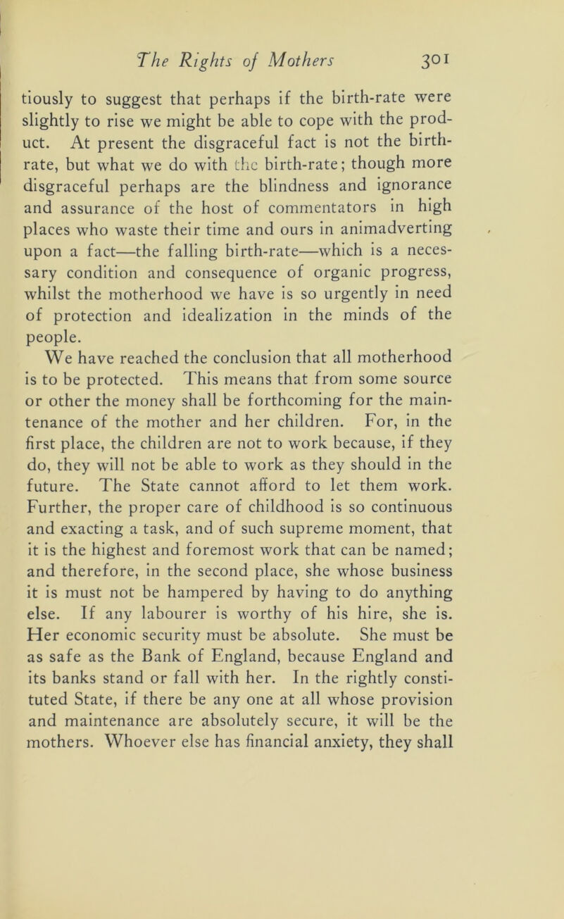 tiously to suggest that perhaps if the birth-rate were slightly to rise we might be able to cope with the prod- uct. At present the disgraceful fact is not the birth- rate, but what we do with the birth-rate; though more disgraceful perhaps are the blindness and ignorance and assurance of the host of commentators in high places who waste their time and ours in animadverting upon a fact—the falling birth-rate—which is a neces- sary condition and consequence of organic progress, whilst the motherhood we have is so urgently in need of protection and idealization in the minds of the people. We have reached the conclusion that all motherhood is to be protected. This means that from some source or other the money shall be forthcoming for the main- tenance of the mother and her children. For, in the first place, the children are not to work because, if they do, they will not be able to work as they should in the future. The State cannot afford to let them work. Further, the proper care of childhood is so continuous and exacting a task, and of such supreme moment, that it is the highest and foremost work that can be named; and therefore, in the second place, she whose business it is must not be hampered by having to do anything else. If any labourer is worthy of his hire, she is. Her economic security must be absolute. She must be as safe as the Bank of England, because England and its banks stand or fall with her. In the rightly consti- tuted State, if there be any one at all whose provision and maintenance are absolutely secure, it will be the mothers. Whoever else has financial anxiety, they shall