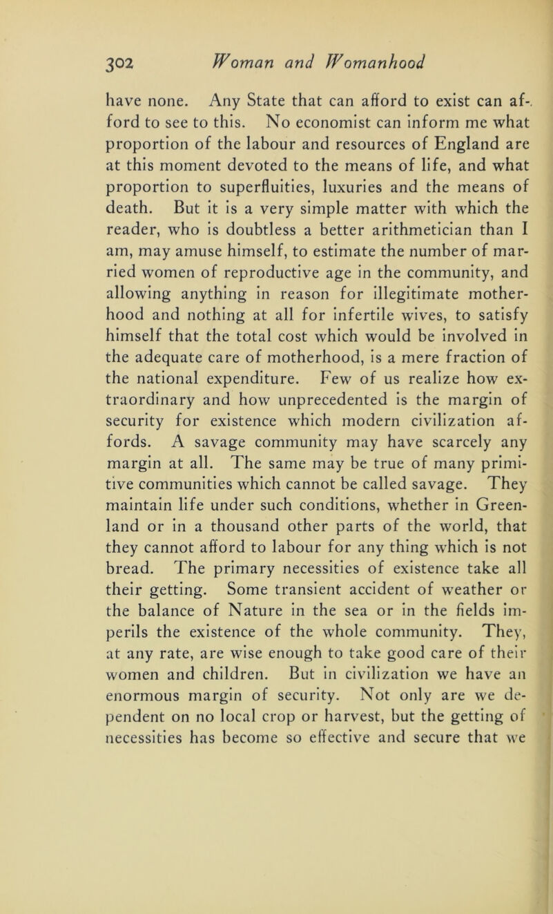 have none. Any State that can afford to exist can af-. ford to see to this. No economist can inform me what proportion of the labour and resources of England are at this moment devoted to the means of life, and what proportion to superfluities, luxuries and the means of death. But it is a very simple matter with which the reader, who is doubtless a better arithmetician than I am, may amuse himself, to estimate the number of mar- ried women of reproductive age in the community, and allowing anything in reason for illegitimate mother- hood and nothing at all for infertile wives, to satisfy himself that the total cost which would be involved in the adequate care of motherhood, is a mere fraction of the national expenditure. Few of us realize how ex- traordinary and how unprecedented is the margin of security for existence which modern civilization af- fords. A savage community may have scarcely any margin at all. The same may be true of many primi- tive communities which cannot be called savage. They maintain life under such conditions, whether in Green- land or in a thousand other parts of the world, that they cannot afford to labour for any thing which is not bread. The primary necessities of existence take all their getting. Some transient accident of weather or the balance of Nature in the sea or in the fields im- perils the existence of the whole community. They, at any rate, are wise enough to take good care of their women and children. But in civilization we have an enormous margin of security. Not only are we de- pendent on no local crop or harvest, but the getting of necessities has become so effective and secure that we