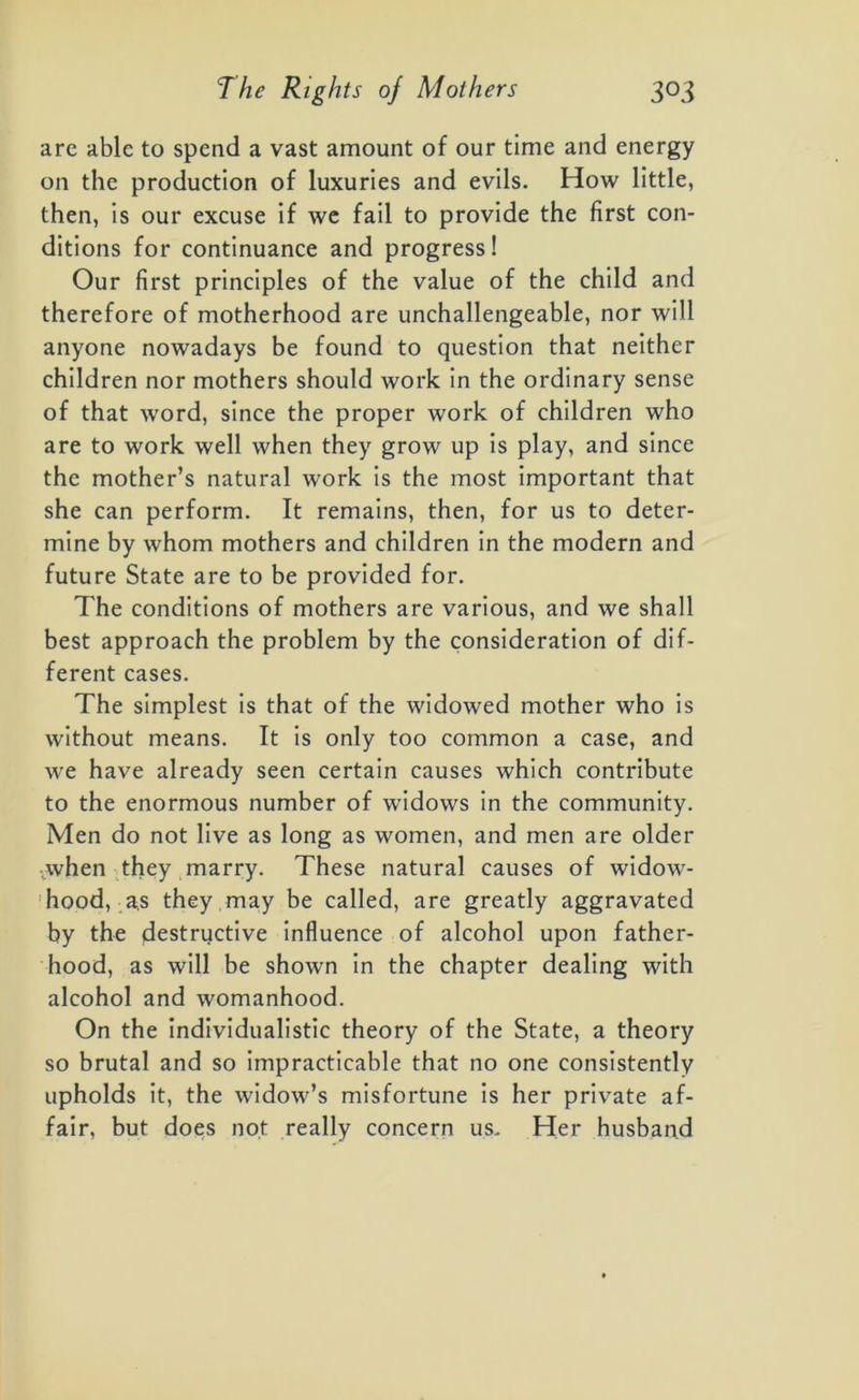 are able to spend a vast amount of our time and energy on the production of luxuries and evils. How little, then, is our excuse if we fail to provide the first con- ditions for continuance and progress! Our first principles of the value of the child and therefore of motherhood are unchallengeable, nor will anyone nowadays be found to question that neither children nor mothers should work in the ordinary sense of that word, since the proper work of children who are to work well when they grow up is play, and since the mother’s natural work is the most important that she can perform. It remains, then, for us to deter- mine by whom mothers and children in the modern and future State are to be provided for. The conditions of mothers are various, and we shall best approach the problem by the consideration of dif- ferent cases. The simplest is that of the widowed mother who is without means. It is only too common a case, and we have already seen certain causes which contribute to the enormous number of widows in the community. Men do not live as long as women, and men are older jwhen they marry. These natural causes of widow- hood, as they may be called, are greatly aggravated by the destructive influence of alcohol upon father- hood, as will be shown in the chapter dealing with alcohol and womanhood. On the individualistic theory of the State, a theory so brutal and so impracticable that no one consistently upholds it, the widow’s misfortune is her private af- fair, but does not really concern us. Her husband
