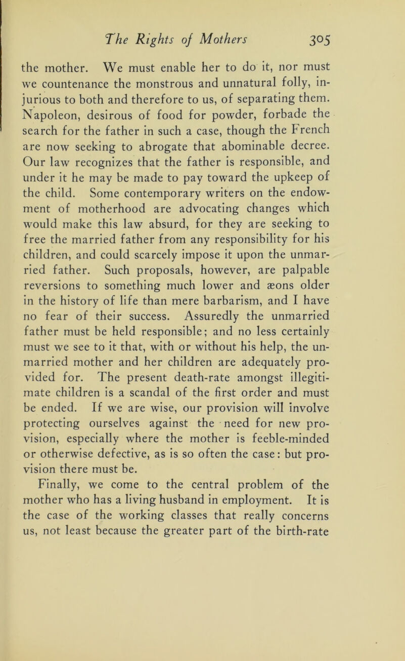 the mother. We must enable her to do it, nor must we countenance the monstrous and unnatural folly, in- jurious to both and therefore to us, of separating them. Napoleon, desirous of food for powder, forbade the search for the father in such a case, though the French are now seeking to abrogate that abominable decree. Our law recognizes that the father is responsible, and under it he may be made to pay toward the upkeep of the child. Some contemporary writers on the endow- ment of motherhood are advocating changes which would make this law absurd, for they are seeking to free the married father from any responsibility for his children, and could scarcely impose it upon the unmar- ried father. Such proposals, however, are palpable reversions to something much lower and aeons older in the history of life than mere barbarism, and I have no fear of their success. Assuredly the unmarried father must be held responsible; and no less certainly must we see to it that, with or without his help, the un- married mother and her children are adequately pro- vided for. The present death-rate amongst illegiti- mate children is a scandal of the first order and must be ended. If we are wise, our provision will involve protecting ourselves against the need for new pro- vision, especially where the mother is feeble-minded or otherwise defective, as is so often the case: but pro- vision there must be. Finally, we come to the central problem of the mother who has a living husband in employment. It is the case of the working classes that really concerns us, not least because the greater part of the birth-rate