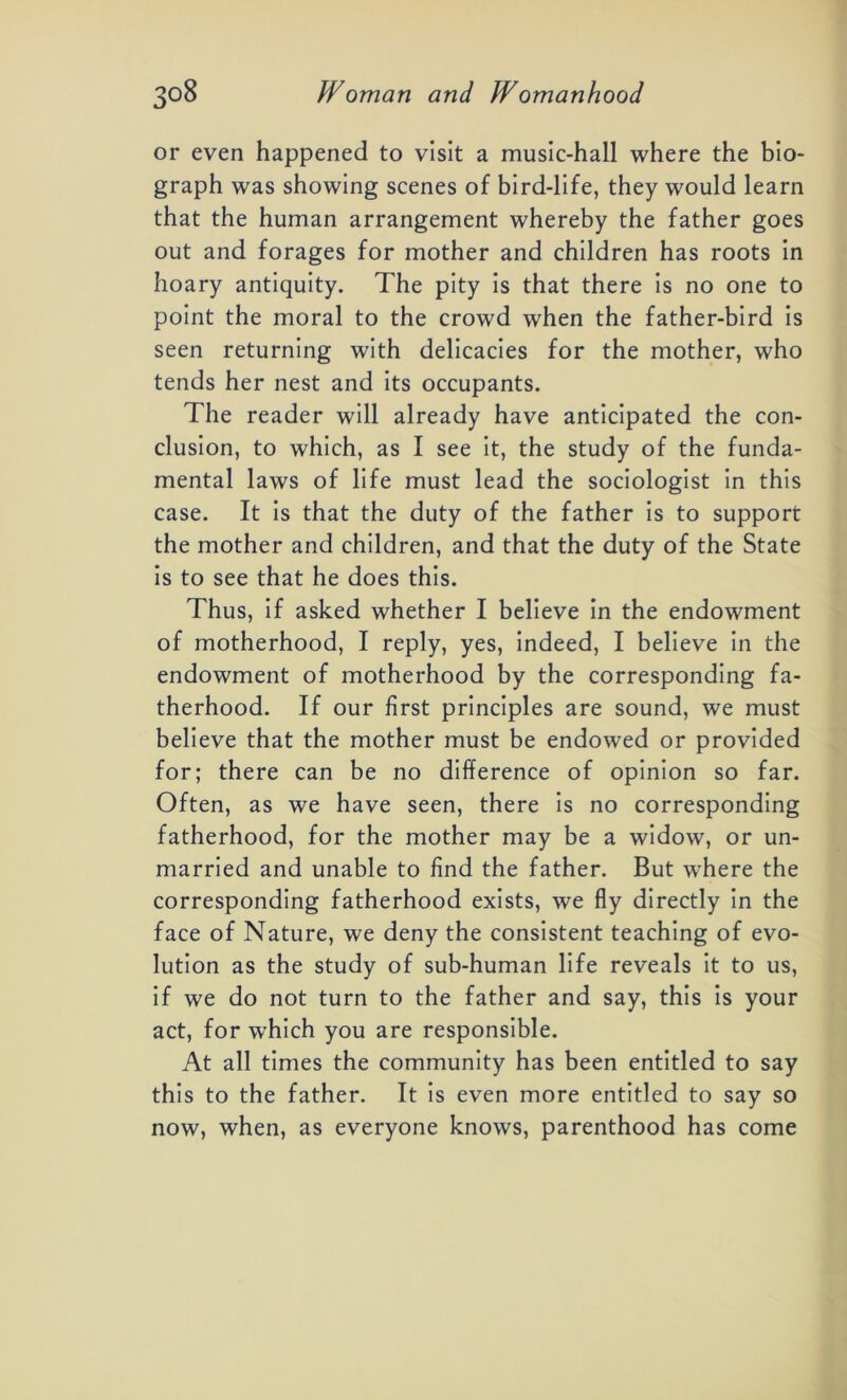 or even happened to visit a music-hall where the bio- graph was showing scenes of bird-life, they would learn that the human arrangement whereby the father goes out and forages for mother and children has roots in hoary antiquity. The pity is that there is no one to point the moral to the crowd when the father-bird is seen returning with delicacies for the mother, who tends her nest and its occupants. The reader will already have anticipated the con- clusion, to which, as I see it, the study of the funda- mental laws of life must lead the sociologist in this case. It is that the duty of the father is to support the mother and children, and that the duty of the State is to see that he does this. Thus, if asked whether I believe in the endowment of motherhood, I reply, yes, indeed, I believe in the endowment of motherhood by the corresponding fa- therhood. If our first principles are sound, we must believe that the mother must be endowed or provided for; there can be no difference of opinion so far. Often, as we have seen, there is no corresponding fatherhood, for the mother may be a widow, or un- married and unable to find the father. But where the corresponding fatherhood exists, we fly directly in the face of Nature, we deny the consistent teaching of evo- lution as the study of sub-human life reveals it to us, if we do not turn to the father and say, this is your act, for which you are responsible. At all times the community has been entitled to say this to the father. It is even more entitled to say so now, when, as everyone knows, parenthood has come