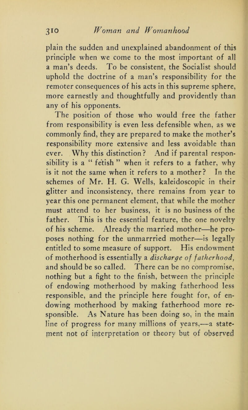 plain the sudden and unexplained abandonment of this principle when we come to the most important of all a man’s deeds. To be consistent, the Socialist should uphold the doctrine of a man’s responsibility for the remoter consequences of his acts in this supreme sphere, more earnestly and thoughtfully and providently than any of his opponents. The position of those who would free the father from responsibility is even less defensible when, as we commonly find, they are prepared to make the mother’s responsibility more extensive and less avoidable than ever. Why this distinction? And if parental respon- sibility is a “ fetish ” when it refers to a father, why is it not the same when it refers to a mother? In the schemes of Mr. H. G. Wells, kaleidoscopic in their glitter and inconsistency, there remains from year to year this one permanent element, that while the mother must attend to her business, it is no business of the father. This is the essential feature, the one novelty of his scheme. Already the married mother—he pro- poses nothing for the unmarrried mother—is legally entitled to some measure of support. His endowment of motherhood is essentially a discharge of fatherhood, and should be so called. There can be no compromise, nothing but a fight to the finish, between the principle of endowing motherhood by making fatherhood less responsible, and the principle here fought for, of en- dowing motherhood by making fatherhood more re- sponsible. As Nature has been doing so, in the main line of progress for many millions of years,—a state- ment not of interpretation or theory but of observed