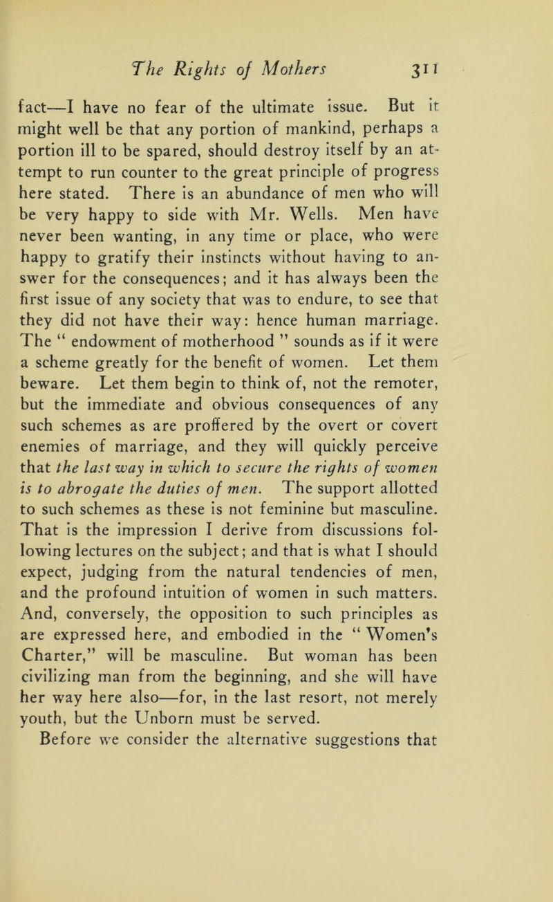 fact—I have no fear of the ultimate issue. But it might well be that any portion of mankind, perhaps a portion ill to be spared, should destroy itself by an at- tempt to run counter to the great principle of progress here stated. There is an abundance of men who will be very happy to side with Mr. Wells. Men have never been wanting, in any time or place, who were happy to gratify their instincts without having to an- swer for the consequences; and it has always been the first issue of any society that was to endure, to see that they did not have their way: hence human marriage. The “ endowment of motherhood ” sounds as if it were a scheme greatly for the benefit of women. Let them beware. Let them begin to think of, not the remoter, but the immediate and obvious consequences of any such schemes as are proffered by the overt or covert enemies of marriage, and they will quickly perceive that the last way in which to secure the rights of women is to abrogate the duties of men. The support allotted to such schemes as these is not feminine but masculine. That is the impression I derive from discussions fol- lowing lectures on the subject; and that is what I should expect, judging from the natural tendencies of men, and the profound intuition of women in such matters. And, conversely, the opposition to such principles as are expressed here, and embodied in the “ Women’s Charter,” will be masculine. But woman has been civilizing man from the beginning, and she will have her way here also—for, in the last resort, not merely youth, but the Unborn must be served. Before we consider the alternative suggestions that