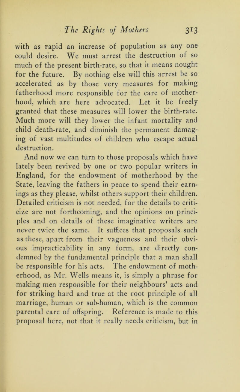 with as rapid an increase of population as any one could desire. We must arrest the destruction of so much of the present birth-rate, so that it means nought for the future. By nothing else will this arrest be so accelerated as by those very measures for making fatherhood more responsible for the care of mother- hood, which are here advocated. Let it be freely granted that these measures will lower the birth-rate. Much more will they lower the infant mortality and child death-rate, and diminish the permanent damag- ing of vast multitudes of children who escape actual destruction. And now we can turn to those proposals which have lately been revived by one or two popular writers in England, for the endowment of motherhood by the State, leaving the fathers in peace to spend their earn- ings as they please, whilst others support their children. Detailed criticism is not needed, for the details to criti- cize are not forthcoming, and the opinions on princi- ples and on details of these imaginative writers are never twice the same. It suffices that proposals such as these, apart from their vagueness and their obvi- ous impracticability in any form, are directly con- demned by the fundamental principle that a man shall be responsible for his acts. The endowment of moth- erhood, as Mr. Wells means it, is simply a phrase for making men responsible for their neighbours’ acts and for striking hard and true at the root principle of all marriage, human or sub-human, which is the common parental care of offspring. Reference is made to this proposal here, not that it really needs criticism, but in