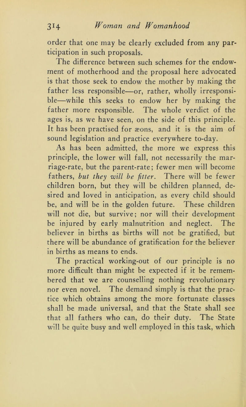 order that one may be clearly excluded from any par- ticipation in such proposals. The difference between such schemes for the endow- ment of motherhood and the proposal here advocated is that those seek to endow the mother by making the father less responsible—or, rather, wholly irresponsi- ble—while this seeks to endow her by making the father more responsible. The whole verdict of the ages is, as we have seen, on the side of this principle. It has been practised for aeons, and it is the aim of sound legislation and practice everywhere to-day. As has been admitted, the more we express this principle, the lower will fall, not necessarily the mar- riage-rate, but the parent-rate; fewer men will become fathers, but they will be jitter. There will be fewer children born, but they will be children planned, de- sired and loved in anticipation, as every child should be, and will be in the golden future. These children will not die, but survive; nor will their development be injured by early malnutrition and neglect. The believer in births as births will not be gratified, but there will be abundance of gratification for the believer in births as means to ends. The practical working-out of our principle is no more difficult than might be expected if it be remem- bered that we are counselling nothing revolutionary nor even novel. The demand simply is that the prac- tice which obtains among the more fortunate classes shall be made universal, and that the State shall see that all fathers who can, do their duty. The State will be quite busy and well employed in this task, which