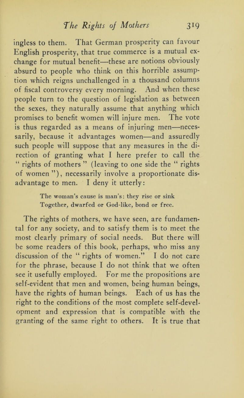 ingless to them. That German prosperity can favour English prosperity, that true commerce is a mutual ex- change for mutual benefit—these are notions obviously absurd to people who think on this horrible assump- tion which reigns unchallenged in a thousand columns of fiscal controversy every morning. And when these people turn to the question of legislation as between the sexes, they naturally assume that anything which promises to benefit women will injure men. The vote is thus regarded as a means of injuring men—neces- sarily, because it advantages women—and assuredly such people will suppose that any measures in the di- rection of granting what I here prefer to call the “ rights of mothers ” (leaving to one side the “ rights of women”), necessarily involve a proportionate dis- advantage to men. I deny it utterly: The woman’s cause is man’s: they rise or sink Together, dwarfed or God-like, bond or free. The rights of mothers, we have seen, are fundamen- tal for any society, and to satisfy them is to meet the most clearly primary of social needs. But there will be some readers of this book, perhaps, who miss any discussion of the “ rights of women.” I do not care for the phrase, because I do not think that we often see it usefully employed. For me the propositions are self-evident that men and women, being human beings, have the rights of human beings. Each of us has the right to the conditions of the most complete self-devel- opment and expression that is compatible with the granting of the same right to others. It is true that