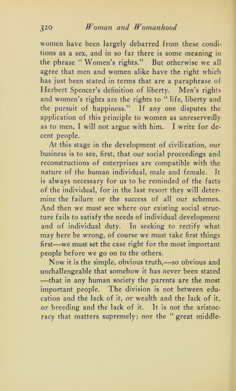 women have been largely debarred from these condi- tions as a sex, and in so far there is some meaning in the phrase “ Women’s rights.” But otherwise we all agree that men and women alike have the right which has just been stated in terms that are a paraphrase of Herbert Spencer’s definition of liberty. Men’s rights and women’s rights are the rights to “ life, liberty and the pursuit of happiness.” If any one disputes the application of this principle to women as unreservedly as to men, I will not argue with him. I write for de- cent people. At this stage in the development of civilization, our business is to see, first, that our social proceedings and reconstructions of enterprises are compatible with the nature of the human individual, male and female. It is always necessary for us to be reminded of the facts of the individual, for in the last resort they will deter- mine the failure or the success of all our schemes. And then we must see where our existing social struc- ture fails to satisfy the needs of individual development and of individual duty. In seeking to rectify what may here be wrong, of course we must take first things first—we must set the case right for the most important people before we go on to the others. Now it is the simple, obvious truth,—so obvious and unchallengeable that somehow it has never been stated —that in any human society the parents are the most important people. The division is not between edu- cation and the lack of it, or wealth and the lack of it, or breeding and the lack of it. It is not the aristoc- racy that matters supremely; nor the “ great middle-