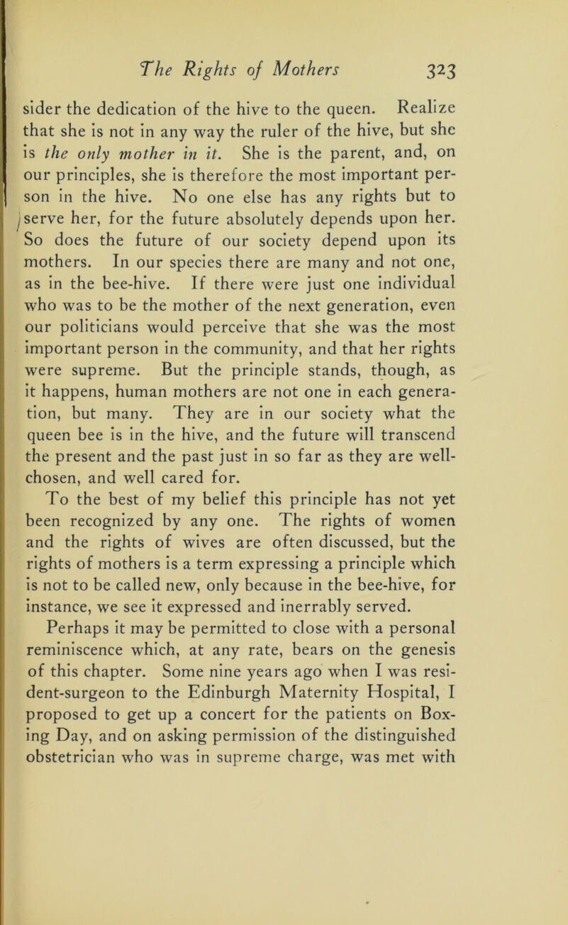 sider the dedication of the hive to the queen. Realize that she is not in any way the ruler of the hive, but she is the only mother in it. She is the parent, and, on our principles, she is therefore the most important per- | son in the hive. No one else has any rights but to I serve her, for the future absolutely depends upon her. So does the future of our society depend upon its mothers. In our species there are many and not one, as in the bee-hive. If there were just one individual who was to be the mother of the next generation, even our politicians would perceive that she was the most important person in the community, and that her rights were supreme. But the principle stands, though, as it happens, human mothers are not one in each genera- tion, but many. They are in our society what the queen bee is in the hive, and the future will transcend the present and the past just in so far as they are well- chosen, and well cared for. To the best of my belief this principle has not yet been recognized by any one. The rights of women and the rights of wives are often discussed, but the rights of mothers is a term expressing a principle which is not to be called new, only because in the bee-hive, for instance, we see it expressed and inerrably served. Perhaps it may be permitted to close with a personal reminiscence which, at any rate, bears on the genesis of this chapter. Some nine years ago when I was resi- dent-surgeon to the Edinburgh Maternity Hospital, I proposed to get up a concert for the patients on Box- ing Day, and on asking permission of the distinguished obstetrician who was in supreme charge, was met with