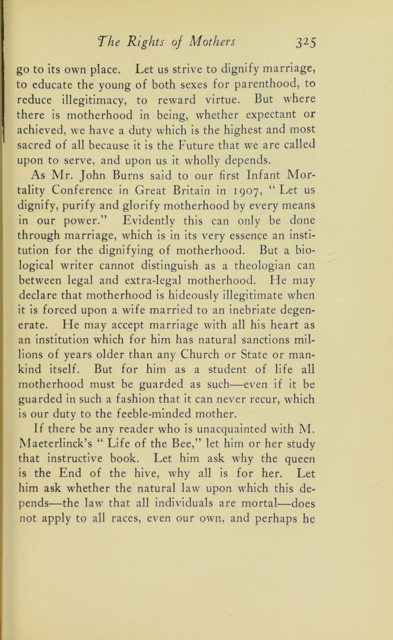 go to its own place. Let us strive to dignify marriage, to educate the young of both sexes for parenthood, to reduce illegitimacy, to reward virtue. But where there is motherhood in being, whether expectant or achieved, we have a duty which is the highest and most sacred of all because it is the Future that we are called upon to serve, and upon us it wholly depends. As Mr. John Burns said to our first Infant Mor- tality Conference in Great Britain in 1907, “ Let us dignify, purify and glorify motherhood by every means in our power.” Evidently this can only be done through marriage, which is in its very essence an insti- tution for the dignifying of motherhood. But a bio- logical writer cannot distinguish as a theologian can between legal and extra-legal motherhood. He may declare that motherhood is hideously illegitimate when it is forced upon a wife married to an inebriate degen- erate. He may accept marriage with all his heart as an institution which for him has natural sanctions mil- lions of years older than any Church or State or man- kind itself. But for him as a student of life all motherhood must be guarded as such—even if it be guarded in such a fashion that it can never recur, which is our duty to the feeble-minded mother. If there be any reader who is unacquainted with M. Maeterlinck’s “ Life of the Bee,” let him or her study that instructive book. Let him ask why the queen is the End of the hive, why all is for her. Let him ask whether the natural law upon which this de- pends—the law that all individuals are mortal—does not apply to all races, even our own, and perhaps he