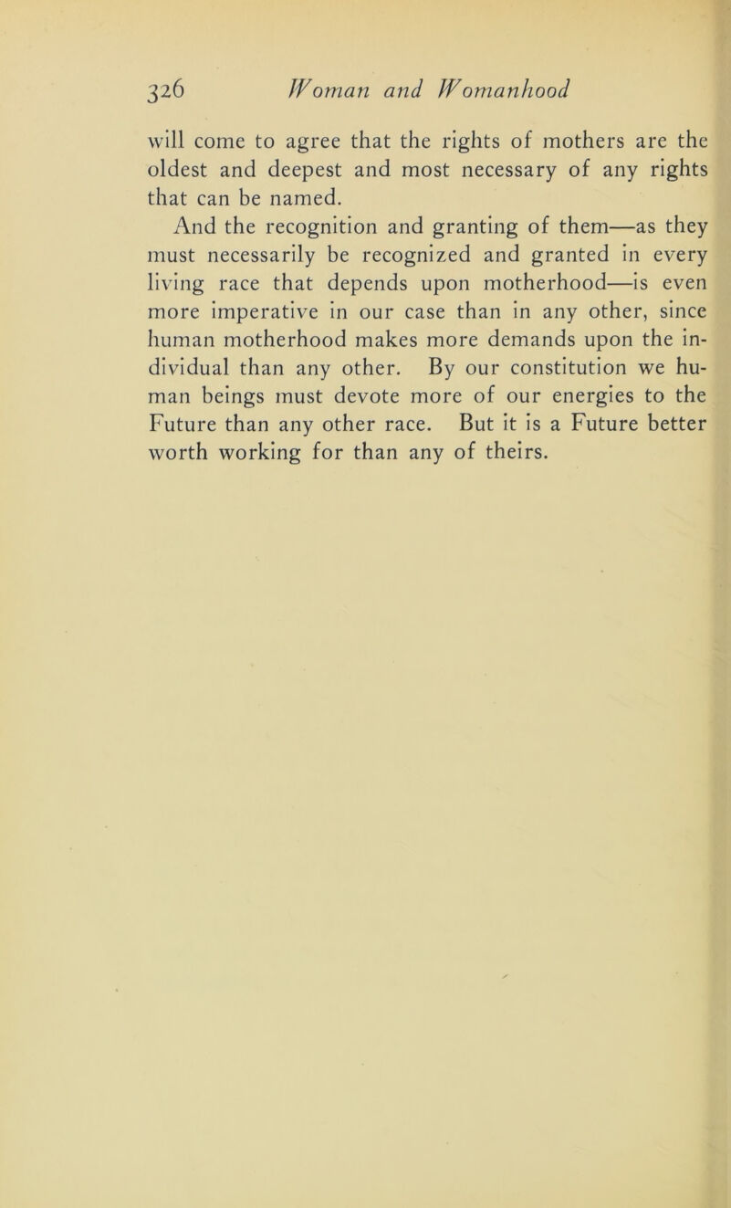 will come to agree that the rights of mothers are the oldest and deepest and most necessary of any rights that can be named. And the recognition and granting of them—as they must necessarily be recognized and granted in every living race that depends upon motherhood—is even more imperative in our case than in any other, since human motherhood makes more demands upon the in- dividual than any other. By our constitution we hu- man beings must devote more of our energies to the Future than any other race. But it is a Future better worth working for than any of theirs.