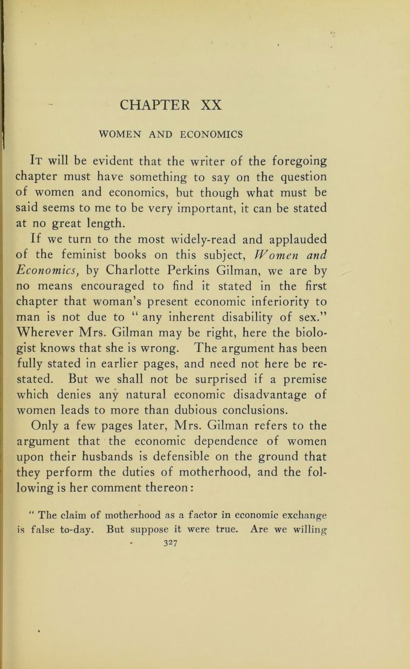 CHAPTER XX WOMEN AND ECONOMICS It will be evident that the writer of the foregoing chapter must have something to say on the question of women and economics, but though what must be said seems to me to be very important, it can be stated at no great length. If we turn to the most widely-read and applauded of the feminist books on this subject, Women and Economics, by Charlotte Perkins Gilman, we are by no means encouraged to find it stated in the first chapter that woman’s present economic inferiority to man is not due to “ any inherent disability of sex.” Wherever Mrs. Gilman may be right, here the biolo- gist knows that she is wrong. The argument has been fully stated in earlier pages, and need not here be re- stated. But we shall not be surprised if a premise which denies any natural economic disadvantage of women leads to more than dubious conclusions. Only a few pages later, Mrs. Gilman refers to the argument that the economic dependence of women upon their husbands is defensible on the ground that they perform the duties of motherhood, and the fol- lowing is her comment thereon : “ The claim of motherhood as a factor in economic exchange is false to-day. But suppose it were true. Are we willing