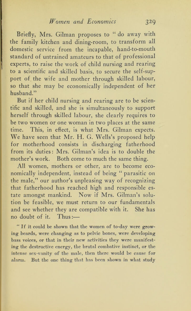 Briefly, Mrs. Gilman proposes to “ do away with the family kitchen and dining-room, to transform all domestic service from the incapable, hand-to-mouth standard of untrained amateurs to that of professional experts, to raise the work of child nursing and rearing to a scientific and skilled basis, to secure the self-sup- port of the wife and mother through skilled labour, so that she may be economically independent of her husband.” But if her child nursing and rearing are to be scien- tific and skilled, and she is simultaneously to support herself through skilled labour, she clearly requires to be two women or one woman in two places at the same time. This, in effect, is what Mrs. Gilman expects. We have seen that Mr. H. G. Wells’s proposed help for motherhood consists in discharging fatherhood from its duties: Mrs. Gilman’s idea is to double the mother’s work. Both come to much the same thing. All women, mothers or other, are to become eco- nomically independent, instead of being “ parasitic on the male,” our author’s unpleasing way of recognizing that fatherhood has reached high and responsible es- tate amongst mankind. Now if Mrs. Gilman’s solu- tion be feasible, we must return to our fundamentals and see whether they are compatible with it. She has no doubt of it. Thus:— “If it could be shown that the women of to-day were grow- ing beards, were changing as to pelvic bones, were developing bass voices, or that in their new activities they were manifest- ing the destructive energy, the brutal combative instinct, or the intense sex-vanity of the male, then there would be cause for alarm. But the one thing that has been shown in what study