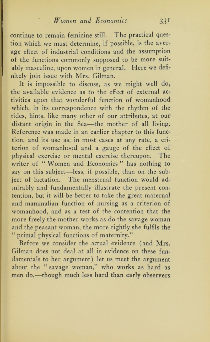 continue to remain feminine still. The practical ques- tion which we must determine, if possible, is the aver- age effect of industrial conditions and the assumption of the functions commonly supposed to be more suit- ably masculine, upon women in general. Here we defi- nitely join issue with Mrs. Gilman. It is impossible to discuss, as we might well do, the available evidence as to the effect of external ac- tivities upon that wonderful function of womanhood which, in its correspondence with the rhythm of the tides, hints, like many other of our attributes, at our distant origin in the Sea—the mother of all living. Reference was made in an earlier chapter to this func- tion, and its use as, in most cases at any rate, a cri- terion of womanhood and a gauge of the effect of physical exercise or mental exercise thereupon. The writer of “ Women and Economics ” has nothing to say on this subject—less, if possible, than on the sub- ject of lactation. The menstrual function would ad- mirably and fundamentally illustrate the present con- tention, but it will be better to take the great maternal and mammalian function of nursing as a criterion of womanhood, and as a test of the contention that the more freely the mother works as do the savage woman and the peasant woman, the more rightly she fulfils the “ primal physical functions of maternity.” Before we consider the actual evidence (and Mrs. Gilman does not deal at all in evidence on these fun- damentals to her argument) let us meet the argument about the “ savage woman,” who works as hard as men do,—though much less hard than early observers