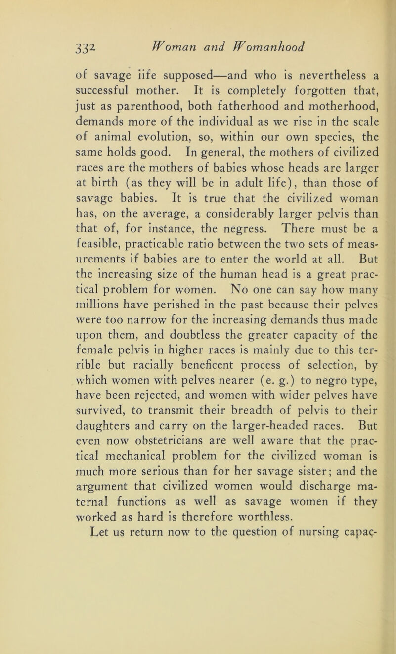 of savage iife supposed—and who is nevertheless a successful mother. It is completely forgotten that, just as parenthood, both fatherhood and motherhood, demands more of the individual as we rise in the scale of animal evolution, so, within our own species, the same holds good. In general, the mothers of civilized races are the mothers of babies whose heads are larger at birth (as they will be in adult life), than those of savage babies. It is true that the civilized woman has, on the average, a considerably larger pelvis than that of, for instance, the negress. There must be a feasible, practicable ratio between the two sets of meas- urements if babies are to enter the world at all. But the increasing size of the human head is a great prac- tical problem for women. No one can say how many millions have perished in the past because their pelves were too narrow for the increasing demands thus made upon them, and doubtless the greater capacity of the female pelvis in higher races is mainly due to this ter- rible but racially beneficent process of selection, by which women with pelves nearer (e. g.) to negro type, have been rejected, and women with wider pelves have survived, to transmit their breadth of pelvis to their daughters and carry on the larger-headed races. But even now obstetricians are well aware that the prac- tical mechanical problem for the civilized woman is much more serious than for her savage sister; and the argument that civilized women would discharge ma- ternal functions as well as savage women if they worked as hard is therefore worthless. Let us return now to the question of nursing capac-