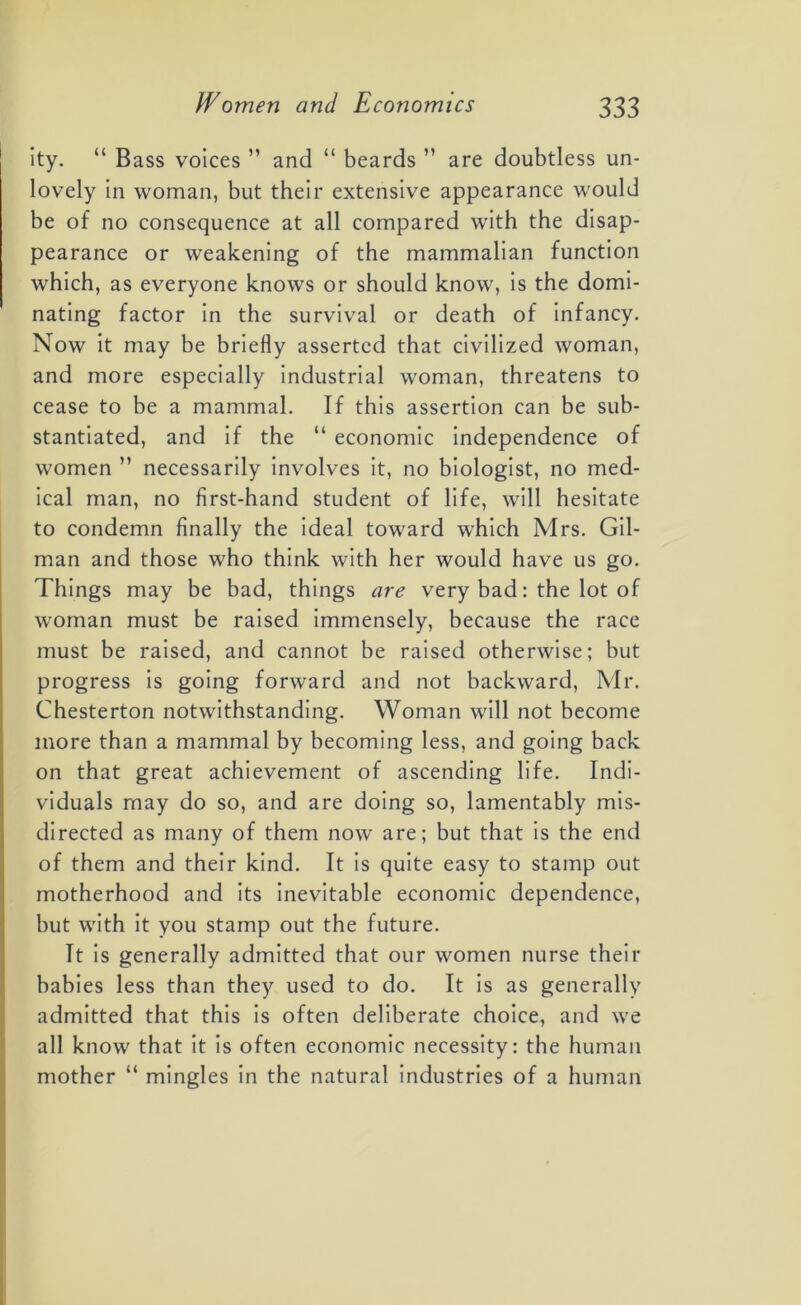 ity. “ Bass voices ” and “ beards ” are doubtless un- lovely in woman, but their extensive appearance would be of no consequence at all compared with the disap- pearance or weakening of the mammalian function which, as everyone knows or should know, is the domi- nating factor in the survival or death of infancy. Now it may be briefly asserted that civilized woman, and more especially industrial woman, threatens to cease to be a mammal. If this assertion can be sub- stantiated, and if the “ economic independence of women ” necessarily involves it, no biologist, no med- ical man, no first-hand student of life, will hesitate to condemn finally the ideal toward which Mrs. Gil- man and those who think with her would have us go. Things may be bad, things are very bad: the lot of woman must be raised immensely, because the race must be raised, and cannot be raised otherwise; but progress is going forward and not backward, Mr. Chesterton notwithstanding. Woman will not become more than a mammal by becoming less, and going back on that great achievement of ascending life. Indi- viduals may do so, and are doing so, lamentably mis- directed as many of them now are; but that is the end of them and their kind. It is quite easy to stamp out motherhood and its inevitable economic dependence, but with it you stamp out the future. It is generally admitted that our women nurse their babies less than they used to do. It is as generally admitted that this is often deliberate choice, and we all know that it is often economic necessity: the human mother “ mingles in the natural industries of a human