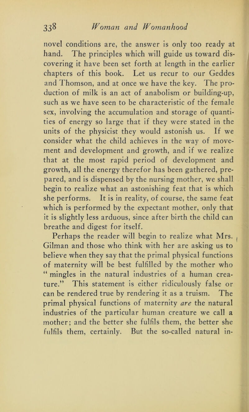 novel conditions are, the answer is only too ready at hand. The principles which will guide us toward dis- covering it have been set forth at length in the earlier chapters of this book. Let us recur to our Geddes and Thomson, and at once we have the key. The pro- duction of milk is an act of anabolism or building-up, such as we have seen to be characteristic of the female sex, involving the accumulation and storage of quanti- ties of energy so large that if they were stated in the units of the physicist they would astonish us. If we consider what the child achieves in the way of move- ment and development and growth, and if we realize that at the most rapid period of development and growth, all the energy therefor has been gathered, pre- pared, and is dispensed by the nursing mother, we shall begin to realize what an astonishing feat that is which she performs. It is in reality, of course, the same feat which is performed by the expectant mother, only that it is slightly less arduous, since after birth the child can breathe and digest for itself. Perhaps the reader will begin to realize what Mrs. Gilman and those who think with her are asking us to believe when they say that the primal physical functions of maternity will be best fulfilled by the mother who “ mingles in the natural industries of a human crea- ture.” This statement is either ridiculously false or can be rendered true by rendering it as a truism. The primal physical functions of maternity are the natural industries of the particular human creature we call a mother; and the better she fulfils them, the better she fulfils them, certainly. But the so-called natural in-