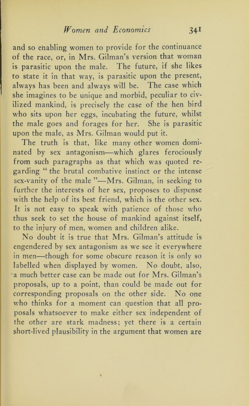 and so enabling women to provide for the continuance of the race, or, in Mrs. Gilman’s version that woman is parasitic upon the male. The future, if she likes to state it in that wray, is parasitic upon the present, always has been and always will be. The case which she imagines to be unique and morbid, peculiar to civ- ilized mankind, is precisely the case of the hen bird who sits upon her eggs, incubating the future, whilst the male goes and forages for her. She is parasitic upon the male, as Mrs. Gilman would put it. The truth is that, like many other women domi- nated by sex antagonism—which glares ferociously from such paragraphs as that which was quoted re- garding “ the brutal combative instinct or the intense sex-vanity of the male ”—Mrs. Gilman, in seeking to further the interests of her sex, proposes to dispense with the help of its best friend, which is the other sex. It is not easy to speak with patience of those who thus seek to set the house of mankind against itself, to the injury of men, women and children alike. No doubt it is true that Mrs. Gilman’s attitude is engendered by sex antagonism as we see it everywhere in men—though for some obscure reason it is only so labelled when displayed by women. No doubt, also, a much better case can be made out for Mrs. Gilman’s proposals, up to a point, than could be made out for corresponding proposals on the other side. No one who thinks for a moment can question that all pro- posals whatsoever to make either sex independent of the other are stark madness; yet there is a certain short-lived plausibility in the argument that women are