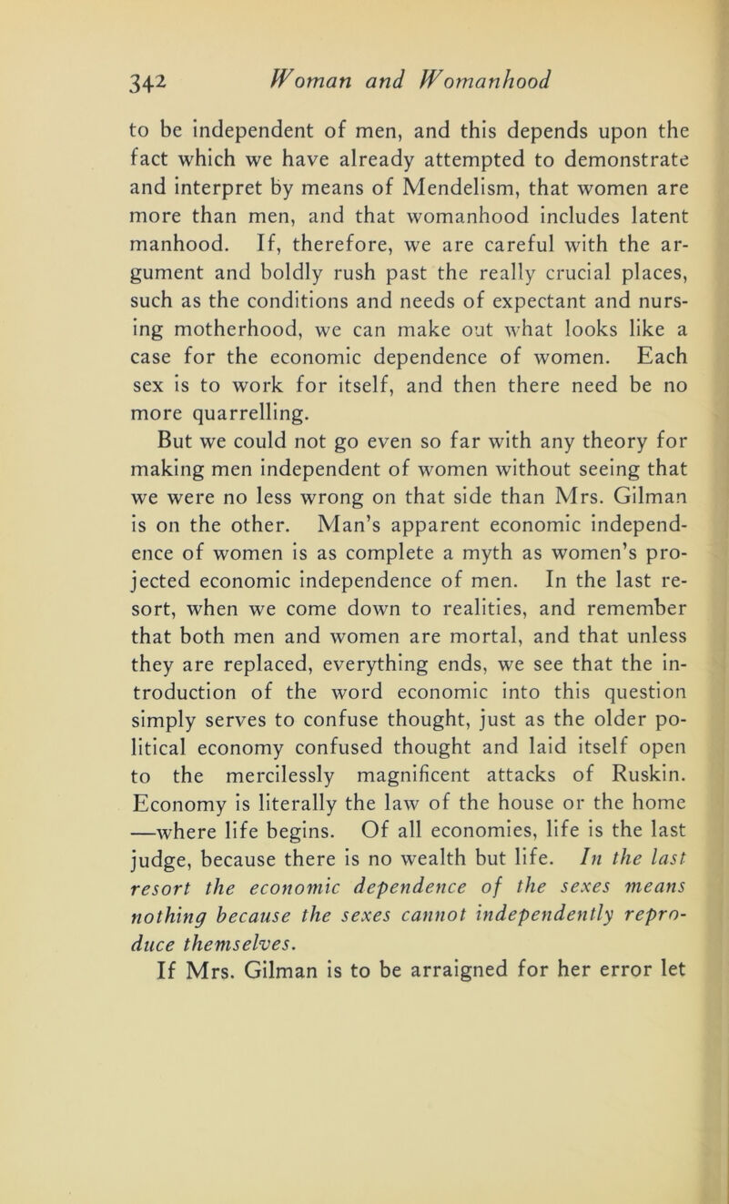 to be independent of men, and this depends upon the fact which we have already attempted to demonstrate and interpret by means of Mendelism, that women are more than men, and that womanhood includes latent manhood. If, therefore, we are careful with the ar- gument and boldly rush past the really crucial places, such as the conditions and needs of expectant and nurs- ing motherhood, we can make out what looks like a case for the economic dependence of women. Each sex is to work for itself, and then there need be no more quarrelling. But we could not go even so far with any theory for making men independent of women without seeing that we were no less wrong on that side than Mrs. Gilman is on the other. Man’s apparent economic independ- ence of women is as complete a myth as women’s pro- jected economic independence of men. In the last re- sort, when we come down to realities, and remember that both men and women are mortal, and that unless they are replaced, everything ends, we see that the in- troduction of the word economic into this question simply serves to confuse thought, just as the older po- litical economy confused thought and laid itself open to the mercilessly magnificent attacks of Ruskin. Economy is literally the law of the house or the home —where life begins. Of all economies, life is the last judge, because there is no wealth but life. In the last resort the economic dependence of the sexes means nothing because the sexes cannot independently repro- duce themselves. If Mrs. Gilman is to be arraigned for her error let