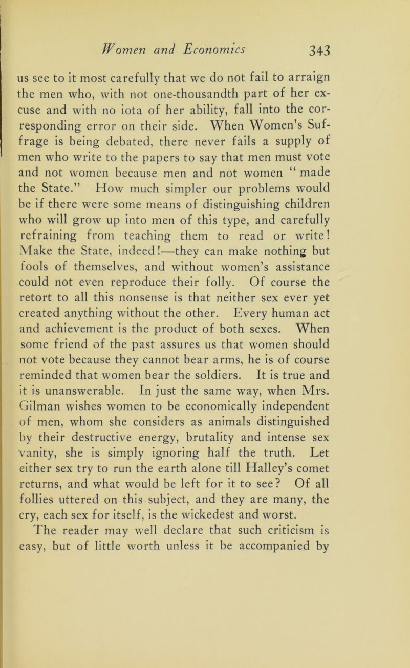 us see to it most carefully that we do not fail to arraign the men who, with not one-thousandth part of her ex- cuse and with no iota of her ability, fall into the cor- responding error on their side. When Women’s Suf- frage is being debated, there never fails a supply of men who write to the papers to say that men must vote and not women because men and not women “ made the State.” How much simpler our problems would be if there were some means of distinguishing children who will grow up into men of this type, and carefully refraining from teaching them to read or write! Make the State, indeed!—they can make nothing but fools of themselves, and without women’s assistance could not even reproduce their folly. Of course the retort to all this nonsense is that neither sex ever yet created anything without the other. Every human act and achievement is the product of both sexes. When some friend of the past assures us that women should not vote because they cannot bear arms, he is of course reminded that women bear the soldiers. It is true and it is unanswerable. In just the same way, when Mrs. Gilman wishes women to be economically independent of men, whom she considers as animals distinguished by their destructive energy, brutality and intense sex vanity, she is simply ignoring half the truth. Let either sex try to run the earth alone till Halley’s comet returns, and what would be left for it to see? Of all follies uttered on this subject, and they are many, the cry, each sex for itself, is the wickedest and worst. The reader may well declare that such criticism is easy, but of little worth unless it be accompanied by