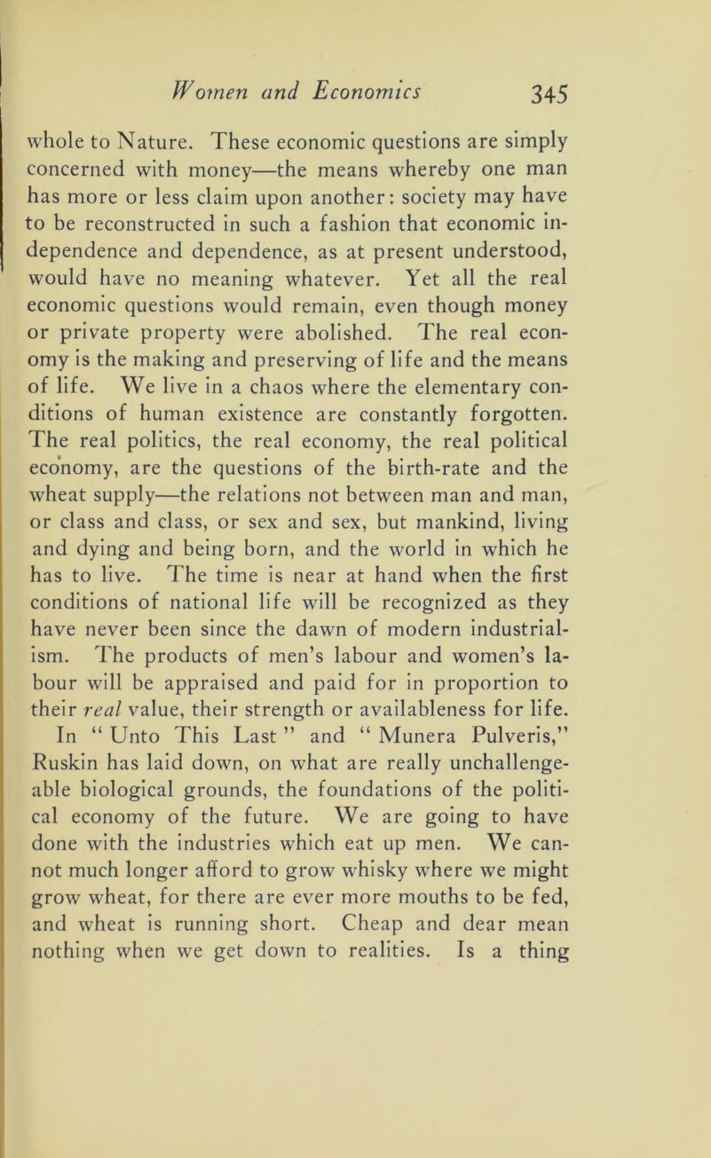 whole to Nature. These economic questions are simply concerned with money—the means whereby one man has more or less claim upon another: society may have to be reconstructed in such a fashion that economic in- dependence and dependence, as at present understood, would have no meaning whatever. Yet all the real economic questions would remain, even though money or private property were abolished. The real econ- omy is the making and preserving of life and the means of life. We live in a chaos where the elementary con- ditions of human existence are constantly forgotten. The real politics, the real economy, the real political economy, are the questions of the birth-rate and the wheat supply—the relations not between man and man, or class and class, or sex and sex, but mankind, living and dying and being born, and the world in which he has to live. The time is near at hand when the first conditions of national life will be recognized as they have never been since the dawn of modern industrial- ism. The products of men’s labour and women’s la- bour will be appraised and paid for in proportion to their real value, their strength or availableness for life. In “Unto This Last” and “ Munera Pulveris,” Ruskin has laid down, on what are really unchallenge- able biological grounds, the foundations of the politi- cal economy of the future. We are going to have done with the industries which eat up men. We can- not much longer afford to grow whisky where we might grow wheat, for there are ever more mouths to be fed, and wheat is running short. Cheap and dear mean nothing when we get down to realities. Is a thing