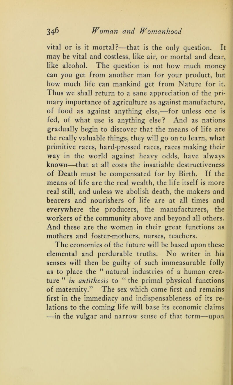 vital or is it mortal?—that is the only question. It may be vital and costless, like air, or mortal and dear, like alcohol. The question is not how much money can you get from another man for your product, but how much life can mankind get from Nature for it. Thus we shall return to a sane appreciation of the pri- mary importance of agriculture as against manufacture, of food as against anything else,—for unless one is fed, of what use is anything else? And as nations gradually begin to discover that the means of life are the really valuable things, they will go on to learn, what primitive races, hard-pressed races, races making their way in the world against heavy odds, have always known—that at all costs the insatiable destructiveness of Death must be compensated for by Birth. If the means of life are the real wealth, the life itself is more real still, and unless we abolish death, the makers and bearers and nourishers of life are at all times and everywhere the producers, the manufacturers, the workers of the community above and beyond all others. And these are the women in their great functions as mothers and foster-mothers, nurses, teachers. The economics of the future will be based upon these elemental and perdurable truths. No writer in his senses will then be guilty of such immeasurable folly as to place the “ natural industries of a human crea- ture ” in antithesis to “ the primal physical functions of maternity.” The sex which came first and remains first in the immediacy and indispensableness of its re- lations to the coming life will base its economic claims —in the vulgar and narrow sense of that term—upon