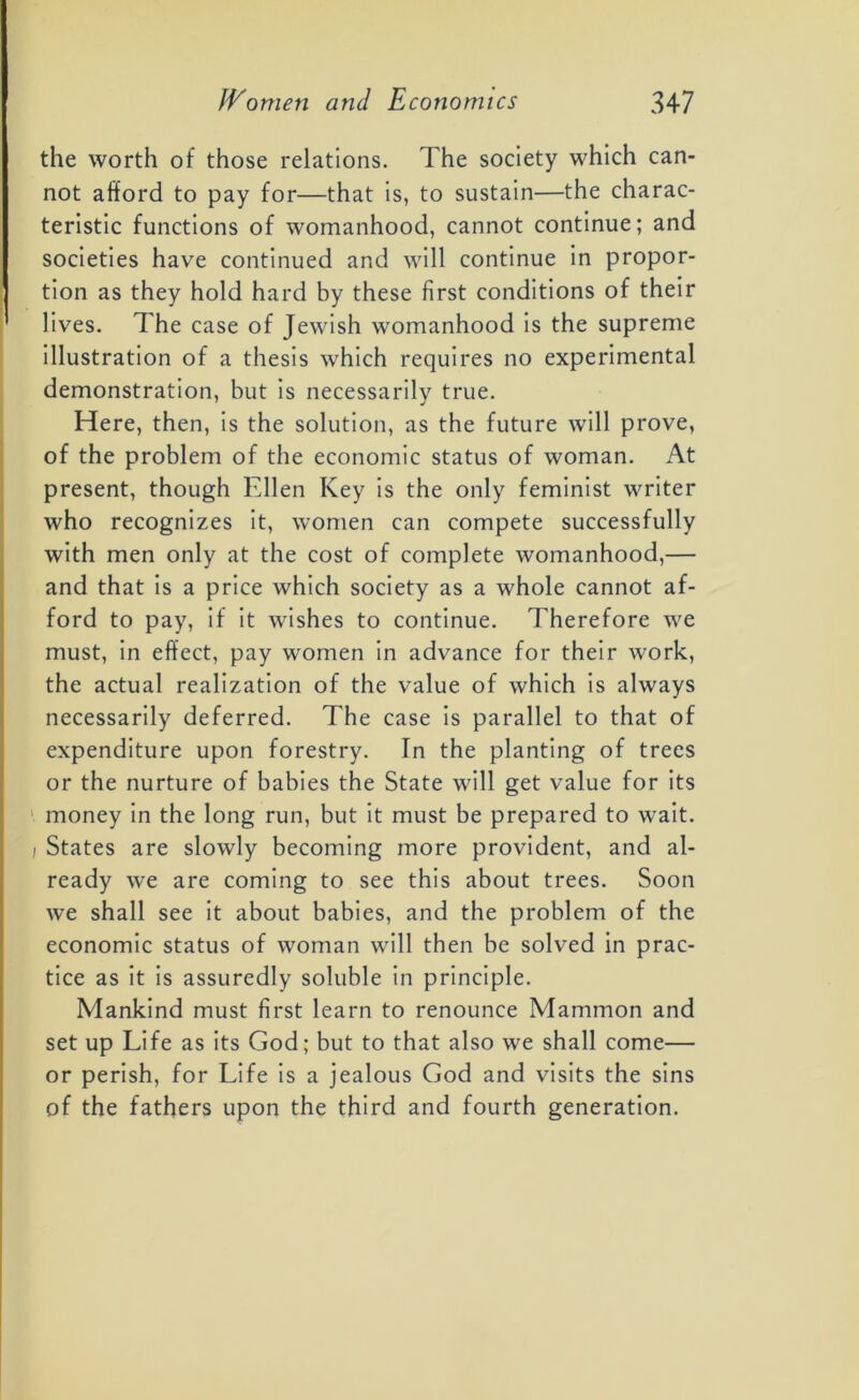 the worth of those relations. The society which can- not afford to pay for—that is, to sustain—the charac- teristic functions of womanhood, cannot continue; and societies have continued and will continue in propor- tion as they hold hard by these first conditions of their lives. The case of Jewish womanhood is the supreme illustration of a thesis which requires no experimental demonstration, but is necessarily true. Here, then, is the solution, as the future will prove, of the problem of the economic status of woman. At present, though Ellen Key is the only feminist writer who recognizes it, women can compete successfully with men only at the cost of complete womanhood,— and that is a price which society as a whole cannot af- ford to pay, if it wishes to continue. Therefore we must, in effect, pay women in advance for their work, the actual realization of the value of which is always necessarily deferred. The case is parallel to that of expenditure upon forestry. In the planting of trees or the nurture of babies the State will get value for its money in the long run, but it must be prepared to wait. i States are slowly becoming more provident, and al- ready we are coming to see this about trees. Soon we shall see it about babies, and the problem of the economic status of woman will then be solved in prac- tice as it is assuredly soluble in principle. Mankind must first learn to renounce Mammon and set up Life as its God; but to that also we shall come— or perish, for Life is a jealous God and visits the sins of the fathers upon the third and fourth generation.